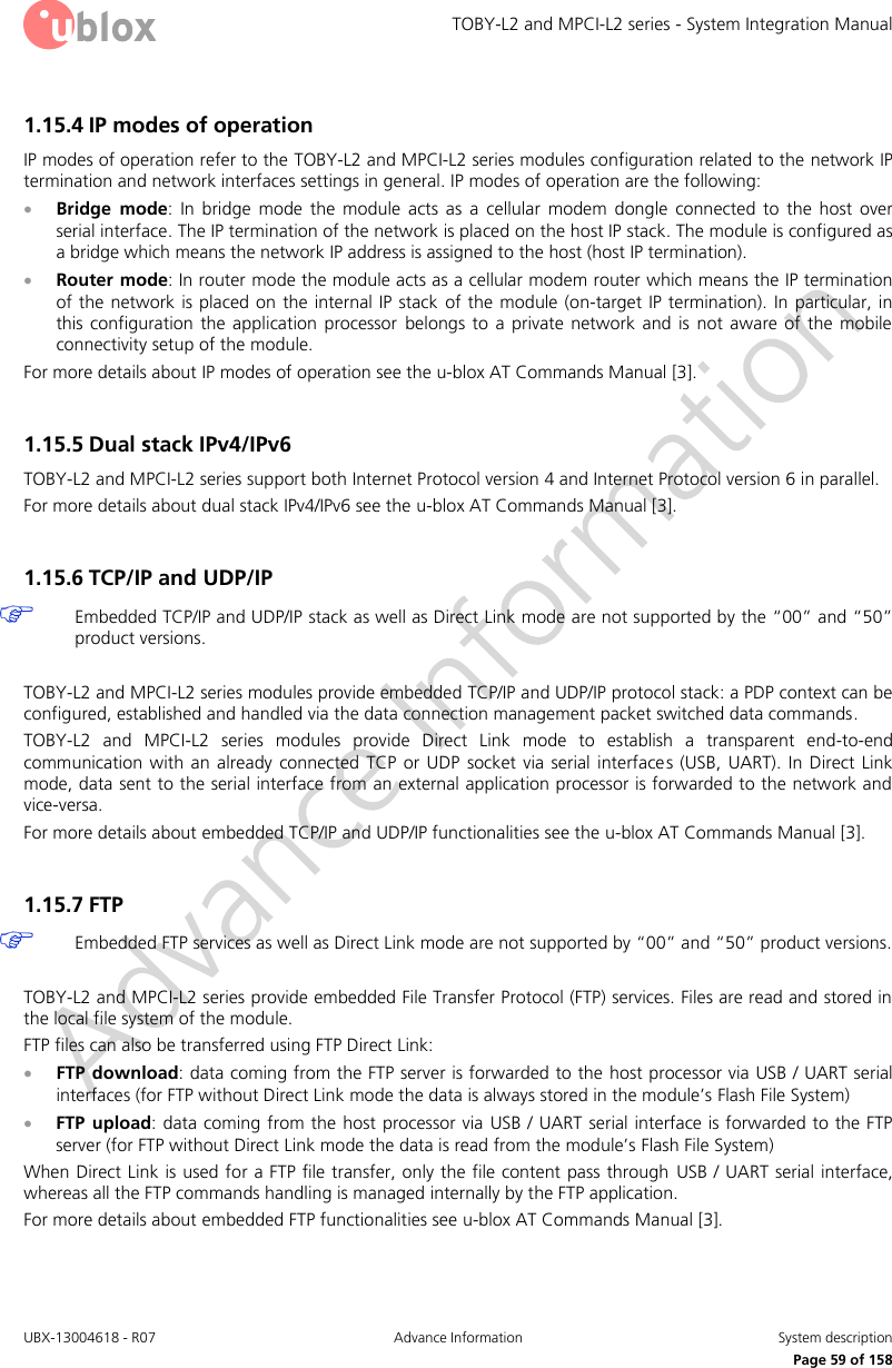 TOBY-L2 and MPCI-L2 series - System Integration Manual UBX-13004618 - R07  Advance Information  System description     Page 59 of 158 1.15.4 IP modes of operation IP modes of operation refer to the TOBY-L2 and MPCI-L2 series modules configuration related to the network IP termination and network interfaces settings in general. IP modes of operation are the following:  Bridge  mode:  In  bridge  mode  the  module  acts  as  a  cellular  modem  dongle  connected  to  the  host  over serial interface. The IP termination of the network is placed on the host IP stack. The module is configured as a bridge which means the network IP address is assigned to the host (host IP termination).   Router mode: In router mode the module acts as a cellular modem router which means the IP termination of the network is placed on the  internal IP  stack of the module (on-target IP termination). In  particular, in this configuration  the  application  processor  belongs to  a  private  network  and  is  not  aware  of  the  mobile connectivity setup of the module. For more details about IP modes of operation see the u-blox AT Commands Manual [3].  1.15.5 Dual stack IPv4/IPv6 TOBY-L2 and MPCI-L2 series support both Internet Protocol version 4 and Internet Protocol version 6 in parallel. For more details about dual stack IPv4/IPv6 see the u-blox AT Commands Manual [3].  1.15.6 TCP/IP and UDP/IP  Embedded TCP/IP and UDP/IP stack as well as Direct Link mode are not supported by the “00” and “50” product versions.  TOBY-L2 and MPCI-L2 series modules provide embedded TCP/IP and UDP/IP protocol stack: a PDP context can be configured, established and handled via the data connection management packet switched data commands.  TOBY-L2  and  MPCI-L2  series  modules  provide  Direct  Link  mode  to  establish  a  transparent  end-to-end communication  with  an  already  connected  TCP  or  UDP  socket  via  serial interfaces (USB,  UART).  In  Direct  Link mode, data sent to the serial interface from an external application processor is forwarded to the network and vice-versa. For more details about embedded TCP/IP and UDP/IP functionalities see the u-blox AT Commands Manual [3].  1.15.7 FTP   Embedded FTP services as well as Direct Link mode are not supported by “00” and “50” product versions.  TOBY-L2 and MPCI-L2 series provide embedded File Transfer Protocol (FTP) services. Files are read and stored in the local file system of the module. FTP files can also be transferred using FTP Direct Link:  FTP download: data coming from the FTP server is forwarded to the host processor via USB / UART serial interfaces (for FTP without Direct Link mode the data is always stored in the module’s Flash File System)  FTP  upload: data coming from the  host processor via USB / UART serial interface is forwarded to the FTP server (for FTP without Direct Link mode the data is read from the module’s Flash File System) When Direct Link is used for a FTP file transfer, only the file content pass through  USB / UART serial interface, whereas all the FTP commands handling is managed internally by the FTP application. For more details about embedded FTP functionalities see u-blox AT Commands Manual [3].  