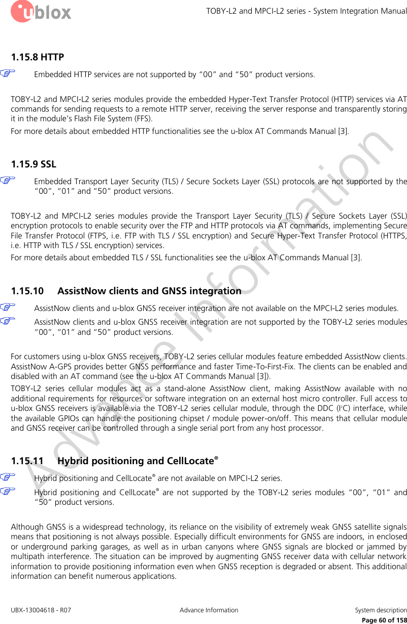TOBY-L2 and MPCI-L2 series - System Integration Manual UBX-13004618 - R07  Advance Information  System description     Page 60 of 158 1.15.8 HTTP   Embedded HTTP services are not supported by “00” and “50” product versions.  TOBY-L2 and MPCI-L2 series modules provide the embedded Hyper-Text Transfer Protocol (HTTP) services via AT commands for sending requests to a remote HTTP server, receiving the server response and transparently storing it in the module’s Flash File System (FFS).  For more details about embedded HTTP functionalities see the u-blox AT Commands Manual [3].  1.15.9 SSL  Embedded Transport Layer Security (TLS) / Secure Sockets Layer (SSL) protocols are not supported by the “00”, “01” and “50” product versions.  TOBY-L2  and  MPCI-L2  series  modules  provide  the  Transport  Layer  Security  (TLS)  /  Secure  Sockets  Layer  (SSL) encryption protocols to enable security over the FTP and HTTP protocols via AT commands, implementing Secure File Transfer Protocol (FTPS, i.e. FTP with TLS / SSL encryption) and  Secure Hyper-Text Transfer Protocol (HTTPS, i.e. HTTP with TLS / SSL encryption) services.  For more details about embedded TLS / SSL functionalities see the u-blox AT Commands Manual [3].  1.15.10 AssistNow clients and GNSS integration  AssistNow clients and u-blox GNSS receiver integration are not available on the MPCI-L2 series modules.  AssistNow clients and u-blox GNSS receiver integration are not supported by the TOBY-L2 series modules “00”, “01” and “50” product versions.  For customers using u-blox GNSS receivers, TOBY-L2 series cellular modules feature embedded AssistNow clients. AssistNow A-GPS provides better GNSS performance and faster Time-To-First-Fix. The clients can be enabled and disabled with an AT command (see the u-blox AT Commands Manual [3]). TOBY-L2  series  cellular  modules  act  as  a  stand-alone  AssistNow  client,  making  AssistNow  available  with  no additional requirements for resources or software integration on an external host micro controller. Full access to u-blox GNSS receivers is available via the TOBY-L2 series cellular module, through the DDC (I2C) interface, while the available GPIOs can handle the positioning chipset / module power-on/off. This means that cellular module and GNSS receiver can be controlled through a single serial port from any host processor.  1.15.11 Hybrid positioning and CellLocate®  Hybrid positioning and CellLocate® are not available on MPCI-L2 series.  Hybrid  positioning  and  CellLocate®  are  not  supported  by  the  TOBY-L2  series  modules  “00”,  “01”  and “50” product versions.  Although GNSS is a widespread technology, its reliance on the visibility of extremely weak GNSS satellite signals means that positioning is not always possible. Especially difficult environments for GNSS are indoors, in enclosed or underground  parking  garages,  as  well as in urban canyons  where  GNSS  signals  are  blocked or jammed  by multipath interference. The situation can be improved by augmenting GNSS receiver data with cellular network information to provide positioning information even when GNSS reception is degraded or absent. This additional information can benefit numerous applications. 