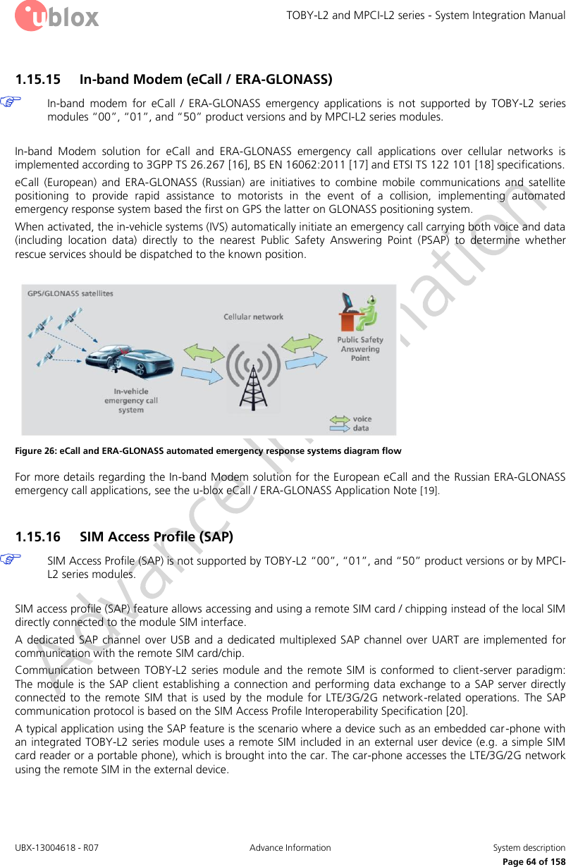 TOBY-L2 and MPCI-L2 series - System Integration Manual UBX-13004618 - R07  Advance Information  System description     Page 64 of 158 1.15.15 In-band Modem (eCall / ERA-GLONASS)  In-band  modem  for  eCall  /  ERA-GLONASS  emergency  applications  is  not  supported  by  TOBY-L2  series modules “00”, “01”, and “50” product versions and by MPCI-L2 series modules.  In-band  Modem  solution  for  eCall  and  ERA-GLONASS  emergency  call  applications  over  cellular  networks  is implemented according to 3GPP TS 26.267 [16], BS EN 16062:2011 [17] and ETSI TS 122 101 [18] specifications. eCall  (European)  and  ERA-GLONASS  (Russian)  are  initiatives  to  combine  mobile  communications  and  satellite positioning  to  provide  rapid  assistance  to  motorists  in  the  event  of  a  collision,  implementing  automated emergency response system based the first on GPS the latter on GLONASS positioning system. When activated, the in-vehicle systems (IVS) automatically initiate an emergency call carrying both voice and data (including  location  data)  directly  to  the  nearest  Public  Safety  Answering  Point  (PSAP)  to  determine  whether rescue services should be dispatched to the known position.   Figure 26: eCall and ERA-GLONASS automated emergency response systems diagram flow For more details regarding the In-band Modem solution for the European eCall and the Russian ERA-GLONASS emergency call applications, see the u-blox eCall / ERA-GLONASS Application Note [19].  1.15.16 SIM Access Profile (SAP)  SIM Access Profile (SAP) is not supported by TOBY-L2 “00”, “01”, and “50” product versions or by MPCI-L2 series modules.  SIM access profile (SAP) feature allows accessing and using a remote SIM card / chipping instead of the local SIM directly connected to the module SIM interface. A dedicated SAP channel  over USB  and  a  dedicated  multiplexed  SAP channel  over  UART  are implemented  for communication with the remote SIM card/chip. Communication  between  TOBY-L2  series module and  the  remote  SIM  is  conformed to client-server  paradigm: The module  is the SAP client establishing a connection and performing data exchange to a SAP server directly connected to the remote  SIM  that  is  used  by  the  module for LTE/3G/2G  network-related  operations.  The  SAP communication protocol is based on the SIM Access Profile Interoperability Specification [20]. A typical application using the SAP feature is the scenario where a device such as an embedded car -phone with an integrated TOBY-L2 series module uses a remote SIM included in an external user device (e.g. a simple SIM card reader or a portable phone), which is brought into the car. The car-phone accesses the LTE/3G/2G network using the remote SIM in the external device. 