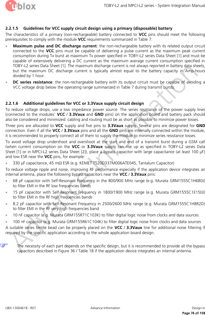 TOBY-L2 and MPCI-L2 series - System Integration Manual UBX-13004618 - R07  Advance Information  Design-in     Page 76 of 158 2.2.1.5 Guidelines for VCC supply circuit design using a primary (disposable) battery The  characteristics  of  a  primary  (non-rechargeable)  battery  connected  to  VCC  pins  should  meet  the  following prerequisites to comply with the module VCC requirements summarized in Table 7:  Maximum pulse  and  DC  discharge current: the non-rechargeable battery with its related output circuit connected  to  the  VCC  pins  must  be  capable  of  delivering  a  pulse  current  as  the  maximum  peak  current consumption during Tx burst at maximum Tx power specified in TOBY-L2 series Data Sheet [1] and must be capable  of  extensively  delivering  a  DC  current  as  the  maximum  average  current  consumption  specified  in TOBY-L2 series Data Sheet [1]. The maximum discharge current is not always reported in battery data sheets, but  the  maximum  DC  discharge  current  is  typically  almost  equal  to  the  battery  capacity  in  Amp-hours divided by 1 hour.  DC  series  resistance: the non-rechargeable  battery with its output circuit must be capable of avoiding a VCC voltage drop below the operating range summarized in Table 7 during transmit bursts.  2.2.1.6 Additional guidelines for VCC or 3.3Vaux supply circuit design To reduce  voltage  drops,  use  a  low  impedance power  source.  The  series  resistance  of  the  power  supply  lines (connected to the  modules’  VCC / 3.3Vaux and GND pins) on the application board and battery pack  should also be considered and minimized: cabling and routing must be as short as possible to minimize power losses. Three pins are  allocated  to VCC supply and five pins  to  3.3Vaux  supply. Several pins are designated for GND connection. Even if all the VCC / 3.3Vaux pins and all the GND pins are internally connected within the module, it is recommended to properly connect all of them to supply the module to minimize series resistance losses. To  avoid  voltage  drop  undershoot  and  overshoot  at  the  start  and  end  of  a  transmit  burst  during  a  GSM  call (when  current  consumption  on  the  VCC  or  3.3Vaux  supply  can  rise  up  as  specified  in  TOBY-L2  series  Data Sheet [1] or in MPCI-L2 series Data Sheet [2]), place a bypass capacitor with large capacitance (at least 100 µF) and low ESR near the VCC pins, for example:  330 µF capacitance, 45 m ESR (e.g. KEMET T520D337M006ATE045, Tantalum Capacitor) To reduce voltage ripple and noise, improving RF performance especially if the application device integrates an internal antenna, place the following bypass capacitors near the VCC / 3.3Vaux pins:  68 pF capacitor with Self-Resonant Frequency in the 800/900 MHz range (e.g. Murata GRM1555C1H680J) to filter EMI in the RF low frequencies bands  15  pF  capacitor  with  Self-Resonant  Frequency  in  1800/1900  MHz  range  (e.g.  Murata  GRM1555C1E150J)  to filter EMI in the RF high frequencies bands  8.2 pF capacitor with Self-Resonant Frequency in 2500/2600 MHz range (e.g. Murata GRM1555C1H8R2D)  to filter EMI in the RF very high frequencies band  10 nF capacitor (e.g. Murata GRM155R71C103K) to filter digital logic noise from clocks and data sources  100 nF capacitor (e.g. Murata GRM155R61C104K) to filter digital logic noise from clocks and data sources A suitable series ferrite bead can be properly placed on the  VCC / 3.3Vaux line for additional noise filtering  if required by the specific application according to the whole application board design.   The necessity of each part depends on the specific design, but it is recommended to provide all the bypass capacitors described in Figure 36 / Table 18 if the application device integrates an internal antenna.  