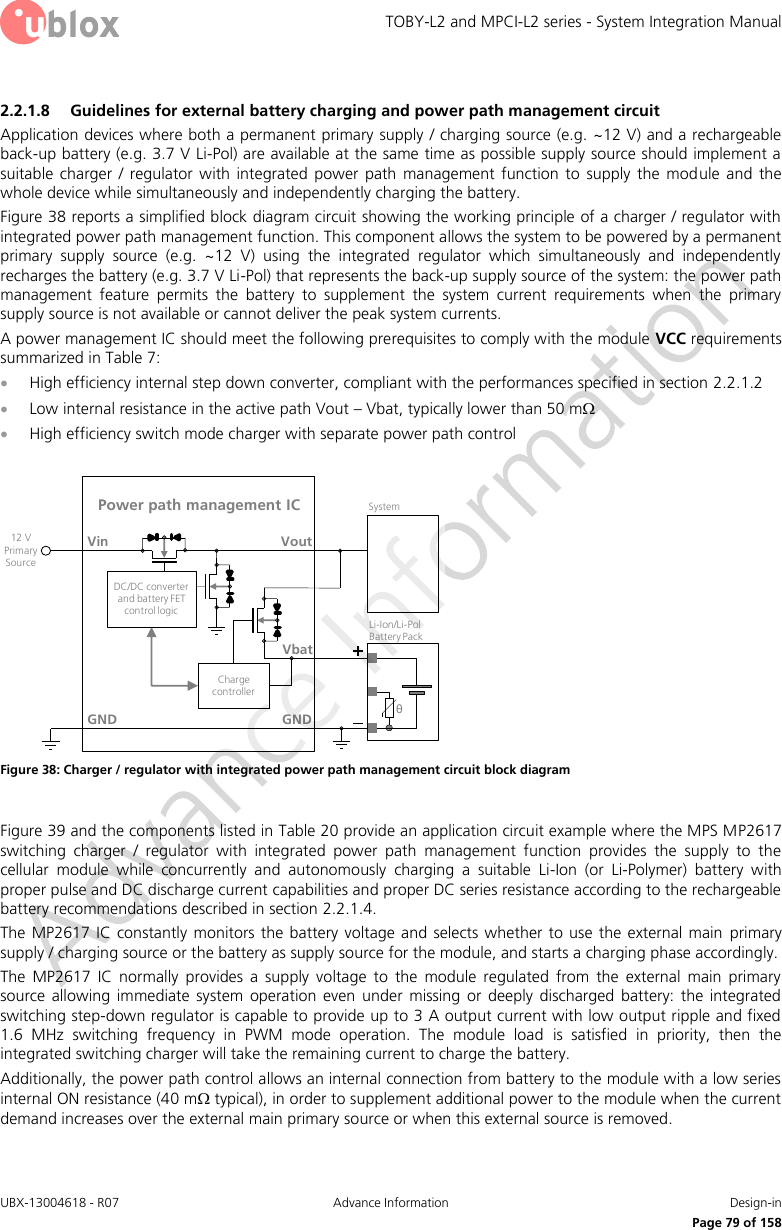 TOBY-L2 and MPCI-L2 series - System Integration Manual UBX-13004618 - R07  Advance Information  Design-in     Page 79 of 158 2.2.1.8 Guidelines for external battery charging and power path management circuit Application devices where both a permanent primary supply / charging source (e.g. ~12 V) and a rechargeable back-up battery (e.g. 3.7 V Li-Pol) are available at the same time as possible supply source should implement a suitable  charger  /  regulator  with  integrated  power  path  management  function  to  supply  the  module  and  the whole device while simultaneously and independently charging the battery. Figure 38 reports a simplified block diagram circuit showing the working principle of a charger / regulator with integrated power path management function. This component allows the system to be powered by a permanent primary  supply  source  (e.g.  ~12  V)  using  the  integrated  regulator  which  simultaneously  and  independently recharges the battery (e.g. 3.7 V Li-Pol) that represents the back-up supply source of the system: the power path management  feature  permits  the  battery  to  supplement  the  system  current  requirements  when  the  primary supply source is not available or cannot deliver the peak system currents. A power management IC should meet the following prerequisites to comply with the module VCC requirements summarized in Table 7:  High efficiency internal step down converter, compliant with the performances specified in section 2.2.1.2  Low internal resistance in the active path Vout – Vbat, typically lower than 50 m  High efficiency switch mode charger with separate power path control  GNDPower path management ICVoutVinθLi-Ion/Li-Pol Battery PackGNDSystem12 V Primary SourceCharge controllerDC/DC converter and battery FET control logicVbat Figure 38: Charger / regulator with integrated power path management circuit block diagram  Figure 39 and the components listed in Table 20 provide an application circuit example where the MPS MP2617 switching  charger  /  regulator  with  integrated  power  path  management  function  provides  the  supply  to  the cellular  module  while  concurrently  and  autonomously  charging  a  suitable  Li-Ion  (or  Li-Polymer)  battery  with proper pulse and DC discharge current capabilities and proper DC series resistance according to the rechargeable battery recommendations described in section 2.2.1.4. The MP2617 IC  constantly monitors the battery  voltage  and selects whether  to use the external main  primary supply / charging source or the battery as supply source for the module, and starts a charging phase accordingly.  The  MP2617  IC  normally  provides  a  supply  voltage  to  the  module  regulated  from  the  external  main  primary source  allowing  immediate  system  operation  even  under  missing  or  deeply  discharged  battery:  the  integrated switching step-down regulator is capable to provide up to 3 A output current with low output ripple and fixed 1.6  MHz  switching  frequency  in  PWM  mode  operation.  The  module  load  is  satisfied  in  priority,  then  the integrated switching charger will take the remaining current to charge the battery. Additionally, the power path control allows an internal connection from battery to the module with a low series internal ON resistance (40 m typical), in order to supplement additional power to the module when the current demand increases over the external main primary source or when this external source is removed.  