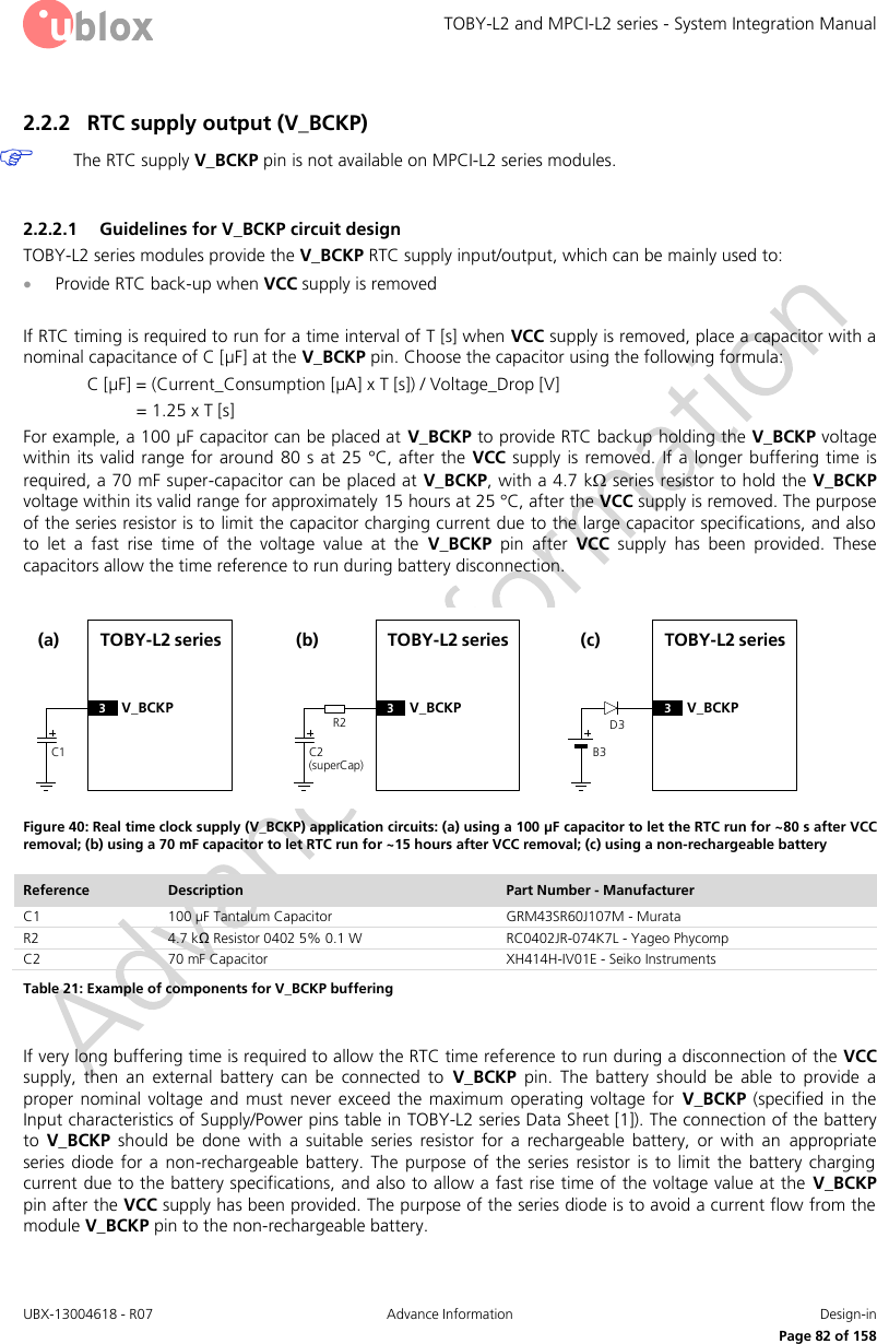 TOBY-L2 and MPCI-L2 series - System Integration Manual UBX-13004618 - R07  Advance Information  Design-in     Page 82 of 158 2.2.2 RTC supply output (V_BCKP)  The RTC supply V_BCKP pin is not available on MPCI-L2 series modules.  2.2.2.1 Guidelines for V_BCKP circuit design TOBY-L2 series modules provide the V_BCKP RTC supply input/output, which can be mainly used to:   Provide RTC back-up when VCC supply is removed  If RTC timing is required to run for a time interval of T [s] when VCC supply is removed, place a capacitor with a nominal capacitance of C [µF] at the V_BCKP pin. Choose the capacitor using the following formula: C [µF] = (Current_Consumption [µA] x T [s]) / Voltage_Drop [V] = 1.25 x T [s]  For example, a 100 µF capacitor can be placed at V_BCKP to provide RTC backup holding the V_BCKP voltage within its  valid range for around  80 s  at 25 °C,  after the  VCC supply is removed. If  a longer buffering time is required, a 70 mF super-capacitor can be placed at V_BCKP, with a 4.7 k series resistor to hold the V_BCKP voltage within its valid range for approximately 15 hours at 25 °C, after the VCC supply is removed. The purpose of the series resistor is to limit the capacitor charging current due to the large capacitor specifications, and also to  let  a  fast  rise  time  of  the  voltage  value  at  the  V_BCKP  pin  after  VCC  supply  has  been  provided.  These capacitors allow the time reference to run during battery disconnection.  TOBY-L2 seriesC1(a)3V_BCKPR2TOBY-L2 seriesC2(superCap)(b)3V_BCKPD3TOBY-L2 seriesB3(c)3V_BCKP Figure 40: Real time clock supply (V_BCKP) application circuits: (a) using a 100 µF capacitor to let the RTC run for ~80 s after VCC removal; (b) using a 70 mF capacitor to let RTC run for ~15 hours after VCC removal; (c) using a non-rechargeable battery Reference Description Part Number - Manufacturer C1 100 µF Tantalum Capacitor GRM43SR60J107M - Murata R2 4.7 kΩ Resistor 0402 5% 0.1 W  RC0402JR-074K7L - Yageo Phycomp C2 70 mF Capacitor  XH414H-IV01E - Seiko Instruments Table 21: Example of components for V_BCKP buffering  If very long buffering time is required to allow the RTC time reference to run during a disconnection of the VCC supply,  then  an  external  battery  can  be  connected  to  V_BCKP  pin.  The  battery  should  be  able  to  provide  a proper  nominal  voltage  and must  never  exceed  the  maximum  operating voltage  for  V_BCKP (specified  in  the Input characteristics of Supply/Power pins table in TOBY-L2 series Data Sheet [1]). The connection of the battery to  V_BCKP  should  be  done  with  a  suitable  series  resistor  for  a  rechargeable  battery,  or  with  an  appropriate series diode  for  a  non-rechargeable  battery.  The  purpose  of  the  series resistor  is to limit  the  battery  charging current due to the battery specifications, and also to allow a fast rise time of the voltage value at the  V_BCKP pin after the VCC supply has been provided. The purpose of the series diode is to avoid a current flow from the module V_BCKP pin to the non-rechargeable battery.  