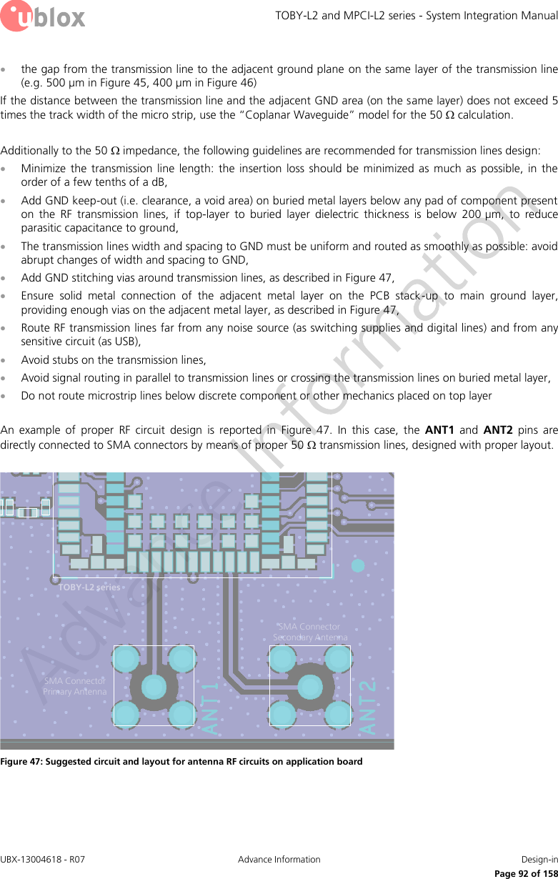TOBY-L2 and MPCI-L2 series - System Integration Manual UBX-13004618 - R07  Advance Information  Design-in     Page 92 of 158  the gap from the transmission line to the adjacent ground plane on the same layer of the transmission line (e.g. 500 µm in Figure 45, 400 µm in Figure 46) If the distance between the transmission line and the adjacent GND area (on the same layer) does not exceed 5 times the track width of the micro strip, use the “Coplanar Waveguide” model for the 50  calculation.  Additionally to the 50  impedance, the following guidelines are recommended for transmission lines design:  Minimize  the  transmission  line length:  the  insertion loss  should  be minimized  as  much as  possible,  in  the order of a few tenths of a dB,  Add GND keep-out (i.e. clearance, a void area) on buried metal layers below any pad of component present on  the  RF  transmission  lines,  if  top-layer  to  buried  layer  dielectric  thickness  is  below  200 µm,  to  reduce parasitic capacitance to ground,  The transmission lines width and spacing to GND must be uniform and routed as smoothly as possible: avoid abrupt changes of width and spacing to GND,  Add GND stitching vias around transmission lines, as described in Figure 47,  Ensure  solid  metal  connection  of  the  adjacent  metal  layer  on  the  PCB  stack-up  to  main  ground  layer, providing enough vias on the adjacent metal layer, as described in Figure 47,  Route RF transmission lines far from any noise source (as switching supplies and digital lines) and from any sensitive circuit (as USB),  Avoid stubs on the transmission lines,  Avoid signal routing in parallel to transmission lines or crossing the transmission lines on buried metal layer,  Do not route microstrip lines below discrete component or other mechanics placed on top layer  An  example  of  proper  RF  circuit  design  is  reported  in  Figure  47.  In  this  case,  the  ANT1  and  ANT2  pins  are directly connected to SMA connectors by means of proper 50  transmission lines, designed with proper layout.  SMA Connector Primary AntennaSMA Connector Secondary AntennaTOBY-L2 series Figure 47: Suggested circuit and layout for antenna RF circuits on application board  