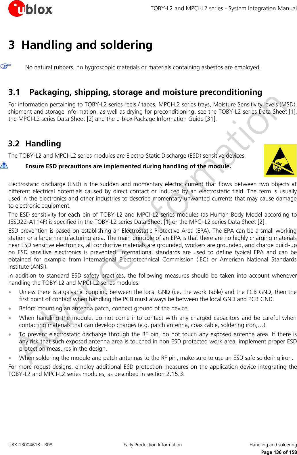 TOBY-L2 and MPCI-L2 series - System Integration Manual UBX-13004618 - R08  Early Production Information  Handling and soldering     Page 136 of 158 3 Handling and soldering   No natural rubbers, no hygroscopic materials or materials containing asbestos are employed.  3.1 Packaging, shipping, storage and moisture preconditioning For information pertaining to TOBY-L2 series reels / tapes, MPCI-L2 series trays, Moisture Sensitivity levels (MSD), shipment and storage information, as well as drying for preconditioning, see the TOBY-L2 series Data Sheet [1], the MPCI-L2 series Data Sheet [2] and the u-blox Package Information Guide [31].  3.2 Handling The TOBY-L2 and MPCI-L2 series modules are Electro-Static Discharge (ESD) sensitive devices.  Ensure ESD precautions are implemented during handling of the module.  Electrostatic  discharge  (ESD)  is the  sudden  and  momentary electric current  that flows  between  two  objects  at different  electrical  potentials  caused  by  direct  contact  or  induced  by  an  electrostatic  field.  The  term  is  usually used in the electronics and other industries to describe momentary unwanted currents that may cause damage to electronic equipment. The ESD sensitivity for each pin of  TOBY-L2 and MPCI-L2 series modules (as Human Body Model according to JESD22-A114F) is specified in the TOBY-L2 series Data Sheet [1] or the MPCI-L2 series Data Sheet [2]. ESD prevention is based on establishing an Electrostatic Protective Area (EPA). The EPA can be a small working station or a large manufacturing area. The main principle of an EPA is that there are no highly charging materials near ESD sensitive electronics, all conductive materials are grounded, workers are grounded, and charge build-up on  ESD  sensitive  electronics  is  prevented.  International  standards  are  used  to  define  typical  EPA  and  can  be obtained  for  example  from  International  Electrotechnical  Commission  (IEC)  or  American  National  Standards Institute (ANSI). In  addition  to  standard  ESD  safety  practices,  the  following  measures  should  be  taken  into  account  whenever handling the TOBY-L2 and MPCI-L2 series modules:  Unless there is a galvanic coupling between the local GND (i.e. the work table) and the PCB GND, then the first point of contact when handling the PCB must always be between the local GND and PCB GND.  Before mounting an antenna patch, connect ground of the device.  When  handling the  module,  do  not  come  into  contact  with any  charged  capacitors and  be  careful  when contacting materials that can develop charges (e.g. patch antenna, coax cable, soldering iron,…).  To prevent electrostatic  discharge through the  RF pin, do not  touch  any exposed  antenna  area.  If there is any risk that such exposed antenna area is touched in non ESD protected work area, implement proper ESD protection measures in the design.  When soldering the module and patch antennas to the RF pin, make sure to use an ESD safe soldering iron. For more robust designs, employ additional ESD protection measures on the application device integrating the TOBY-L2 and MPCI-L2 series modules, as described in section 2.15.3.  