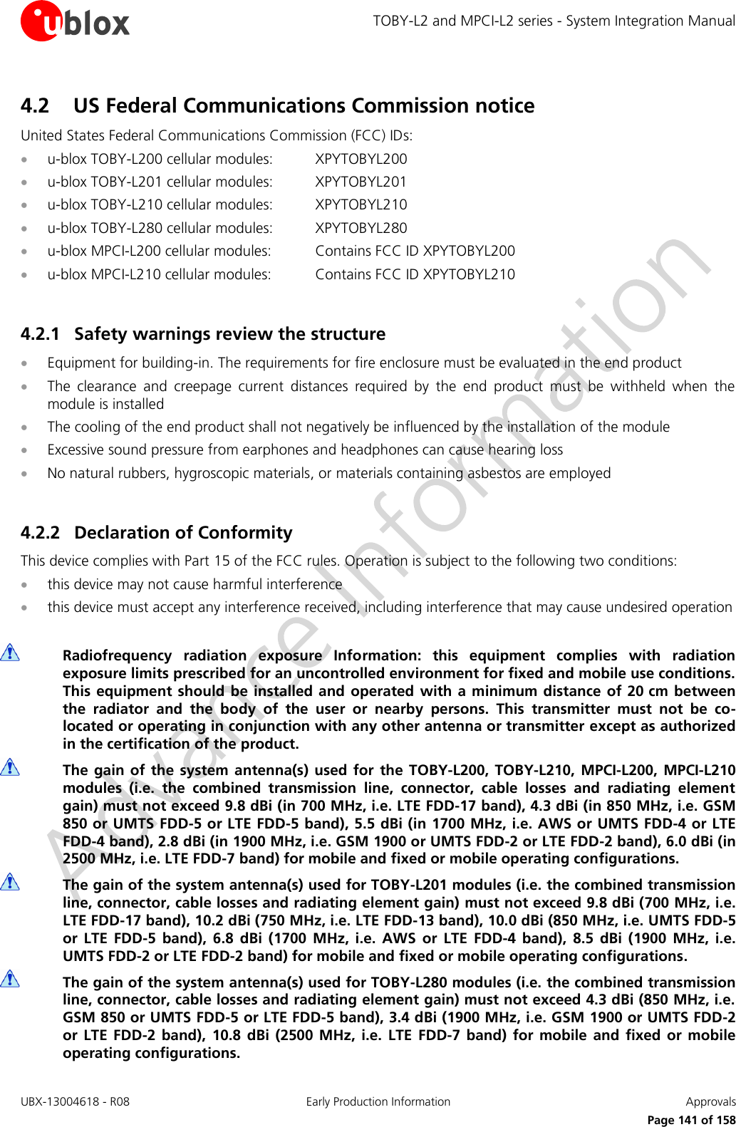 TOBY-L2 and MPCI-L2 series - System Integration Manual UBX-13004618 - R08  Early Production Information  Approvals     Page 141 of 158 4.2 US Federal Communications Commission notice  United States Federal Communications Commission (FCC) IDs:  u-blox TOBY-L200 cellular modules:  XPYTOBYL200  u-blox TOBY-L201 cellular modules:  XPYTOBYL201  u-blox TOBY-L210 cellular modules:  XPYTOBYL210  u-blox TOBY-L280 cellular modules:  XPYTOBYL280  u-blox MPCI-L200 cellular modules:  Contains FCC ID XPYTOBYL200  u-blox MPCI-L210 cellular modules:  Contains FCC ID XPYTOBYL210  4.2.1 Safety warnings review the structure  Equipment for building-in. The requirements for fire enclosure must be evaluated in the end product  The  clearance  and  creepage  current  distances  required  by  the  end  product  must  be  withheld  when  the module is installed  The cooling of the end product shall not negatively be influenced by the installation of the module  Excessive sound pressure from earphones and headphones can cause hearing loss  No natural rubbers, hygroscopic materials, or materials containing asbestos are employed  4.2.2 Declaration of Conformity  This device complies with Part 15 of the FCC rules. Operation is subject to the following two conditions:  this device may not cause harmful interference  this device must accept any interference received, including interference that may cause undesired operation   Radiofrequency  radiation  exposure  Information:  this  equipment  complies  with  radiation exposure limits prescribed for an uncontrolled environment for fixed and mobile use conditions. This equipment should be installed and  operated  with  a minimum  distance of 20 cm between the  radiator  and  the  body  of  the  user  or  nearby  persons.  This  transmitter  must  not  be  co-located or operating in conjunction with any other antenna or transmitter except as authorized in the certification of the product.  The gain of the  system antenna(s)  used for  the  TOBY-L200,  TOBY-L210,  MPCI-L200,  MPCI-L210 modules  (i.e.  the  combined  transmission  line,  connector,  cable  losses  and  radiating  element gain) must not exceed 9.8 dBi (in 700 MHz, i.e. LTE FDD-17 band), 4.3 dBi (in 850 MHz, i.e. GSM 850 or UMTS FDD-5 or LTE FDD-5 band), 5.5 dBi (in 1700 MHz, i.e. AWS or UMTS FDD-4 or LTE FDD-4 band), 2.8 dBi (in 1900 MHz, i.e. GSM 1900 or UMTS FDD-2 or LTE FDD-2 band), 6.0 dBi (in 2500 MHz, i.e. LTE FDD-7 band) for mobile and fixed or mobile operating configurations.  The gain of the system antenna(s) used for TOBY-L201 modules (i.e. the combined transmission line, connector, cable losses and radiating element gain) must not exceed 9.8 dBi (700 MHz, i.e. LTE FDD-17 band), 10.2 dBi (750 MHz, i.e. LTE FDD-13 band), 10.0 dBi (850 MHz, i.e. UMTS FDD-5 or  LTE  FDD-5  band),  6.8  dBi  (1700  MHz,  i.e.  AWS  or  LTE  FDD-4  band),  8.5  dBi  (1900  MHz,  i.e. UMTS FDD-2 or LTE FDD-2 band) for mobile and fixed or mobile operating configurations.  The gain of the system antenna(s) used for TOBY-L280 modules (i.e. the combined transmission line, connector, cable losses and radiating element gain) must not exceed 4.3 dBi (850 MHz, i.e. GSM 850 or UMTS FDD-5 or LTE FDD-5 band), 3.4 dBi (1900 MHz, i.e. GSM 1900 or UMTS FDD-2 or  LTE  FDD-2  band),  10.8  dBi  (2500  MHz,  i.e.  LTE  FDD-7  band)  for  mobile  and  fixed  or mobile operating configurations. 