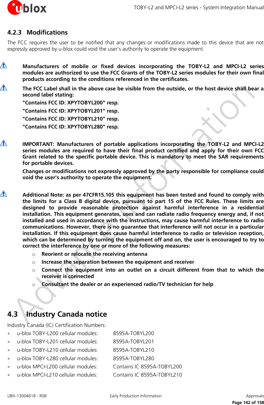 TOBY-L2 and MPCI-L2 series - System Integration Manual UBX-13004618 - R08  Early Production Information  Approvals     Page 142 of 158 4.2.3 Modifications The  FCC  requires  the  user  to  be  notified  that  any  changes  or  modifications  made  to  this  device  that  are  not expressly approved by u-blox could void the user&apos;s authority to operate the equipment.   Manufacturers  of  mobile  or  fixed  devices  incorporating  the  TOBY-L2  and  MPCI-L2  series modules are authorized to use the FCC Grants of the TOBY-L2 series modules for their own final products according to the conditions referenced in the certificates.  The FCC Label shall in the above case be visible from the outside, or the host device shall bear a second label stating: &quot;Contains FCC ID: XPYTOBYL200&quot; resp. &quot;Contains FCC ID: XPYTOBYL201&quot; resp. &quot;Contains FCC ID: XPYTOBYL210&quot; resp. &quot;Contains FCC ID: XPYTOBYL280&quot; resp.   IMPORTANT:  Manufacturers  of  portable  applications  incorporating  the  TOBY-L2  and  MPCI-L2 series  modules  are  required  to  have  their  final  product  certified  and  apply  for  their  own  FCC Grant related to  the specific portable device. This is mandatory to meet the SAR requirements for portable devices. Changes or modifications not expressly approved by the party responsible for compliance could void the user&apos;s authority to operate the equipment.   Additional Note: as per 47CFR15.105 this equipment has been tested and found to comply with the  limits  for  a  Class  B  digital  device,  pursuant  to  part  15  of  the  FCC  Rules.  These  limits  are designed  to  provide  reasonable  protection  against  harmful  interference  in  a  residential installation. This equipment generates, uses and can radiate radio frequency energy and, if not installed and used in accordance with the instructions, may cause harmful interference to radio communications. However, there is no guarantee that interference will not occur in a particular installation. If this equipment does cause harmful interference to radio or television reception, which can be determined by turning the equipment off and on, the user is encouraged to try to correct the interference by one or more of the following measures: o Reorient or relocate the receiving antenna o Increase the separation between the equipment and receiver o Connect  the  equipment  into  an  outlet  on  a  circuit  different  from  that  to  which  the receiver is connected o Consultant the dealer or an experienced radio/TV technician for help   4.3 Industry Canada notice  Industry Canada (IC) Certification Numbers:  u-blox TOBY-L200 cellular modules:  8595A-TOBYL200  u-blox TOBY-L201 cellular modules:  8595A-TOBYL201  u-blox TOBY-L210 cellular modules:  8595A-TOBYL210  u-blox TOBY-L280 cellular modules:  8595A-TOBYL280  u-blox MPCI-L200 cellular modules:  Contains IC 8595A-TOBYL200  u-blox MPCI-L210 cellular modules:  Contains IC 8595A-TOBYL210 