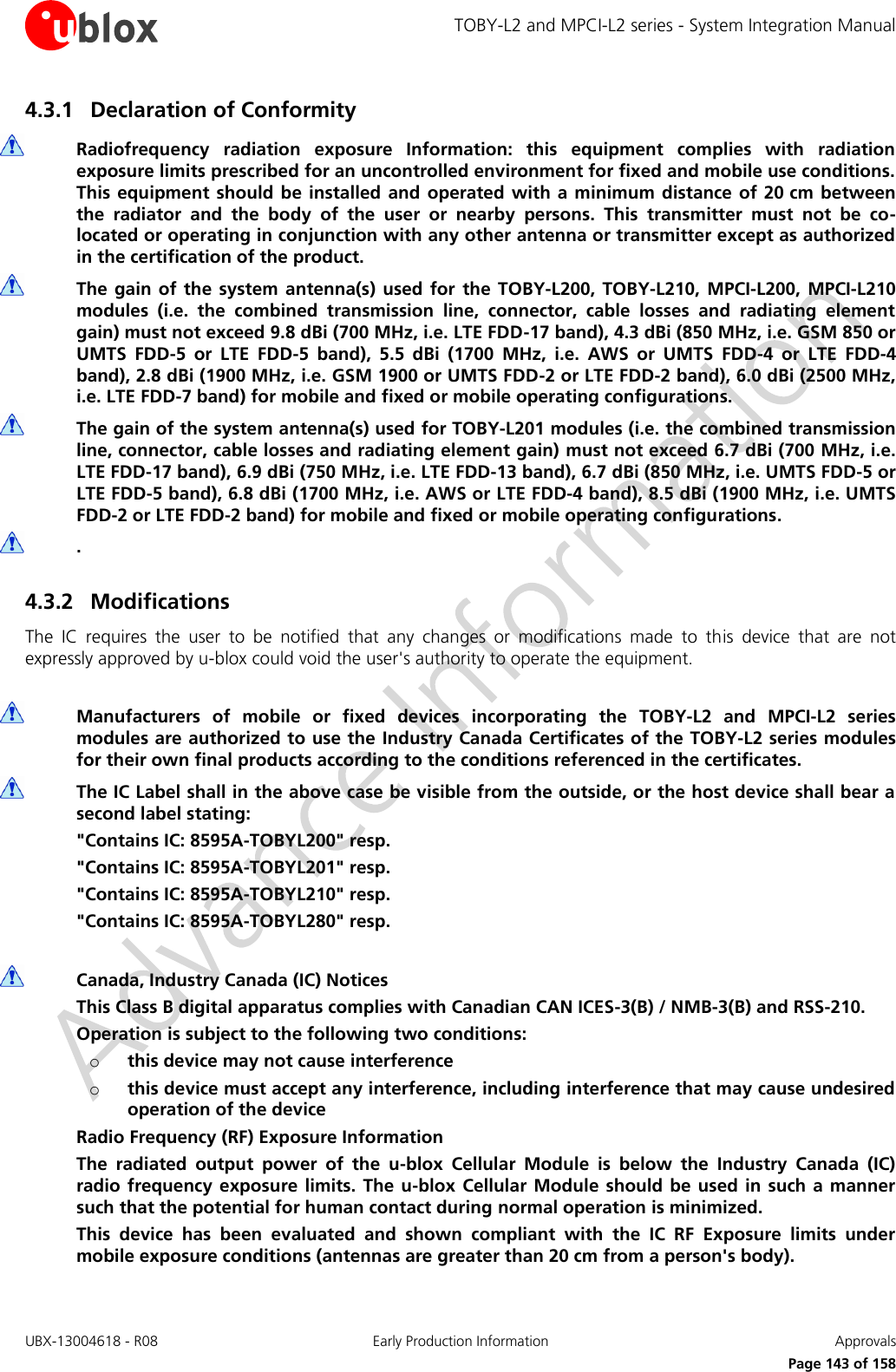 TOBY-L2 and MPCI-L2 series - System Integration Manual UBX-13004618 - R08  Early Production Information  Approvals     Page 143 of 158 4.3.1 Declaration of Conformity   Radiofrequency  radiation  exposure  Information:  this  equipment  complies  with  radiation exposure limits prescribed for an uncontrolled environment for fixed and mobile use conditions. This equipment should be installed  and operated  with a minimum distance  of 20 cm between the  radiator  and  the  body  of  the  user  or  nearby  persons.  This  transmitter  must  not  be  co-located or operating in conjunction with any other antenna or transmitter except as authorized in the certification of the product.  The gain of the  system antenna(s)  used for  the  TOBY-L200,  TOBY-L210,  MPCI-L200,  MPCI-L210 modules  (i.e.  the  combined  transmission  line,  connector,  cable  losses  and  radiating  element gain) must not exceed 9.8 dBi (700 MHz, i.e. LTE FDD-17 band), 4.3 dBi (850 MHz, i.e. GSM 850 or UMTS  FDD-5  or  LTE  FDD-5  band),  5.5  dBi  (1700  MHz,  i.e.  AWS  or  UMTS  FDD-4  or  LTE  FDD-4 band), 2.8 dBi (1900 MHz, i.e. GSM 1900 or UMTS FDD-2 or LTE FDD-2 band), 6.0 dBi (2500 MHz, i.e. LTE FDD-7 band) for mobile and fixed or mobile operating configurations.  The gain of the system antenna(s) used for TOBY-L201 modules (i.e. the combined transmission line, connector, cable losses and radiating element gain) must not exceed 6.7 dBi (700 MHz, i.e. LTE FDD-17 band), 6.9 dBi (750 MHz, i.e. LTE FDD-13 band), 6.7 dBi (850 MHz, i.e. UMTS FDD-5 or LTE FDD-5 band), 6.8 dBi (1700 MHz, i.e. AWS or LTE FDD-4 band), 8.5 dBi (1900 MHz, i.e. UMTS FDD-2 or LTE FDD-2 band) for mobile and fixed or mobile operating configurations.  .  4.3.2 Modifications The  IC  requires  the  user  to  be  notified  that  any  changes  or  modifications  made  to  this  device  that  are  not expressly approved by u-blox could void the user&apos;s authority to operate the equipment.   Manufacturers  of  mobile  or  fixed  devices  incorporating  the  TOBY-L2  and  MPCI-L2  series modules are authorized to use the Industry Canada Certificates of the TOBY-L2 series modules for their own final products according to the conditions referenced in the certificates.  The IC Label shall in the above case be visible from the outside, or the host device shall bear a second label stating: &quot;Contains IC: 8595A-TOBYL200&quot; resp. &quot;Contains IC: 8595A-TOBYL201&quot; resp. &quot;Contains IC: 8595A-TOBYL210&quot; resp. &quot;Contains IC: 8595A-TOBYL280&quot; resp.   Canada, Industry Canada (IC) Notices This Class B digital apparatus complies with Canadian CAN ICES-3(B) / NMB-3(B) and RSS-210. Operation is subject to the following two conditions: o this device may not cause interference o this device must accept any interference, including interference that may cause undesired operation of the device Radio Frequency (RF) Exposure Information The  radiated  output  power  of  the  u-blox  Cellular  Module  is  below  the  Industry  Canada  (IC) radio frequency exposure limits. The  u-blox  Cellular Module should be used in such a  manner such that the potential for human contact during normal operation is minimized. This  device  has  been  evaluated  and  shown  compliant  with  the  IC  RF  Exposure  limits  under mobile exposure conditions (antennas are greater than 20 cm from a person&apos;s body). 