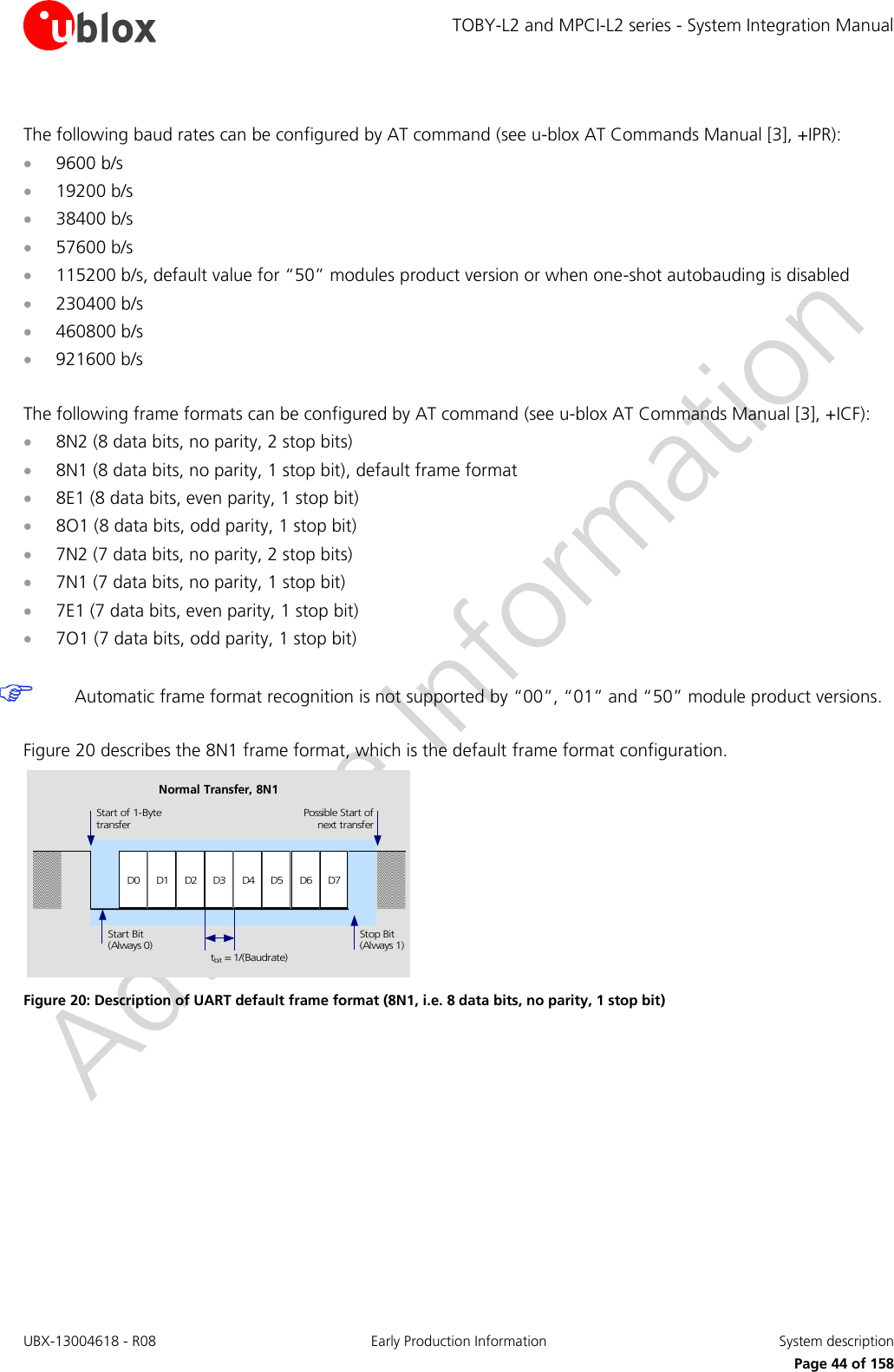TOBY-L2 and MPCI-L2 series - System Integration Manual UBX-13004618 - R08  Early Production Information  System description     Page 44 of 158  The following baud rates can be configured by AT command (see u-blox AT Commands Manual [3], +IPR):  9600 b/s  19200 b/s  38400 b/s  57600 b/s  115200 b/s, default value for “50” modules product version or when one-shot autobauding is disabled  230400 b/s  460800 b/s  921600 b/s  The following frame formats can be configured by AT command (see u-blox AT Commands Manual [3], +ICF):  8N2 (8 data bits, no parity, 2 stop bits)  8N1 (8 data bits, no parity, 1 stop bit), default frame format  8E1 (8 data bits, even parity, 1 stop bit)  8O1 (8 data bits, odd parity, 1 stop bit)  7N2 (7 data bits, no parity, 2 stop bits)  7N1 (7 data bits, no parity, 1 stop bit)  7E1 (7 data bits, even parity, 1 stop bit)  7O1 (7 data bits, odd parity, 1 stop bit)   Automatic frame format recognition is not supported by “00”, “01” and “50” module product versions.  Figure 20 describes the 8N1 frame format, which is the default frame format configuration. D0 D1 D2 D3 D4 D5 D6 D7Start of 1-BytetransferStart Bit(Always 0)Possible Start ofnext transferStop Bit(Always 1)tbit = 1/(Baudrate)Normal Transfer, 8N1 Figure 20: Description of UART default frame format (8N1, i.e. 8 data bits, no parity, 1 stop bit)   