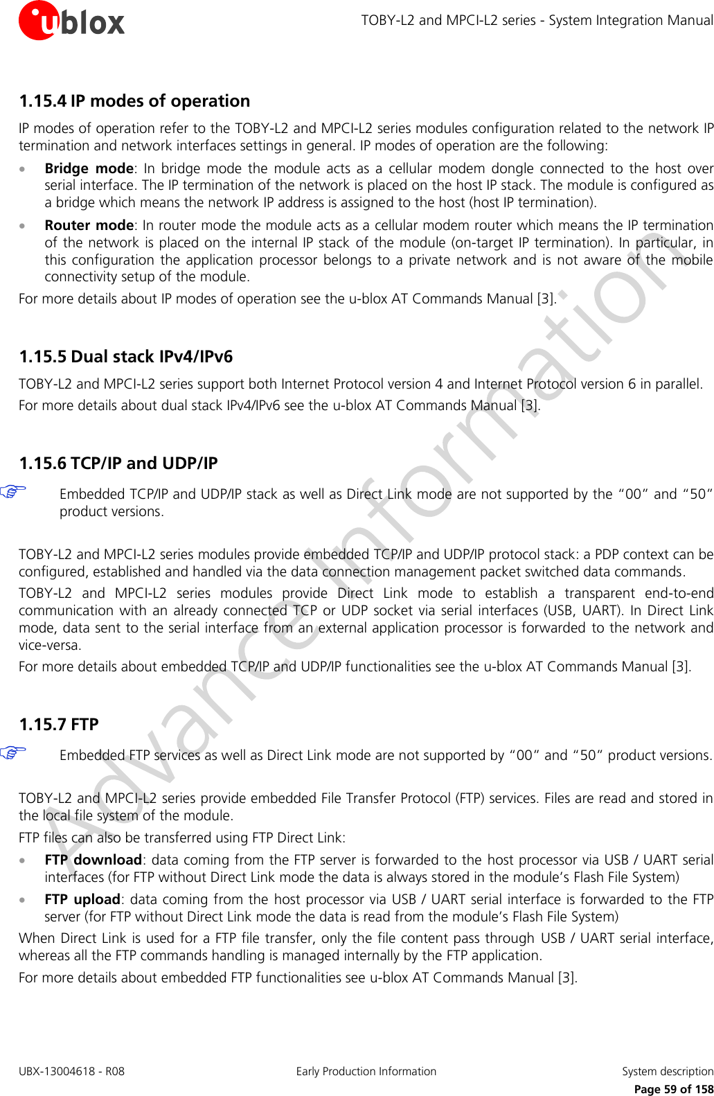 TOBY-L2 and MPCI-L2 series - System Integration Manual UBX-13004618 - R08  Early Production Information  System description     Page 59 of 158 1.15.4 IP modes of operation IP modes of operation refer to the TOBY-L2 and MPCI-L2 series modules configuration related to the network IP termination and network interfaces settings in general. IP modes of operation are the following:  Bridge  mode:  In  bridge  mode  the  module  acts  as  a  cellular  modem  dongle  connected  to  the  host  over serial interface. The IP termination of the network is placed on the host IP stack. The module is configured as a bridge which means the network IP address is assigned to the host (host IP termination).   Router mode: In router mode the module acts as a cellular modem router which means the IP termination of the network is placed on the internal IP stack of the module (on-target IP termination). In particular, in this  configuration the  application  processor  belongs to  a  private  network and  is  not  aware  of  the  mobile connectivity setup of the module. For more details about IP modes of operation see the u-blox AT Commands Manual [3].  1.15.5 Dual stack IPv4/IPv6 TOBY-L2 and MPCI-L2 series support both Internet Protocol version 4 and Internet Protocol version 6 in parallel. For more details about dual stack IPv4/IPv6 see the u-blox AT Commands Manual [3].  1.15.6 TCP/IP and UDP/IP  Embedded TCP/IP and UDP/IP stack as well as Direct Link mode are not supported by the “00” and “50” product versions.  TOBY-L2 and MPCI-L2 series modules provide embedded TCP/IP and UDP/IP protocol stack: a PDP context can be configured, established and handled via the data connection management packet switched data commands.  TOBY-L2  and  MPCI-L2  series  modules  provide  Direct  Link  mode  to  establish  a  transparent  end-to-end communication  with an  already  connected  TCP  or UDP  socket via  serial  interfaces (USB,  UART).  In  Direct  Link mode, data sent to the serial interface from an external application processor is forwarded  to the network and vice-versa. For more details about embedded TCP/IP and UDP/IP functionalities see the u-blox AT Commands Manual [3].  1.15.7 FTP   Embedded FTP services as well as Direct Link mode are not supported by “00” and “50” product versions.  TOBY-L2 and MPCI-L2 series provide embedded File Transfer Protocol (FTP) services. Files are read and stored in the local file system of the module. FTP files can also be transferred using FTP Direct Link:  FTP download: data coming from the FTP server is forwarded to the host processor via USB / UART serial interfaces (for FTP without Direct Link mode the data is always stored in the module’s Flash File System)  FTP  upload: data coming from the host processor via USB / UART serial interface is forwarded to the FTP server (for FTP without Direct Link mode the data is read from the module’s Flash File System) When Direct Link is used for a FTP file transfer, only the file content pass through  USB / UART serial interface, whereas all the FTP commands handling is managed internally by the FTP application. For more details about embedded FTP functionalities see u-blox AT Commands Manual [3].  