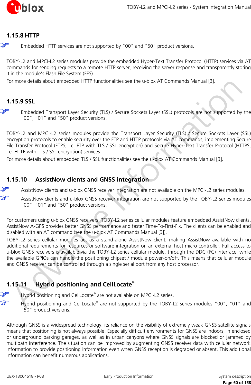 TOBY-L2 and MPCI-L2 series - System Integration Manual UBX-13004618 - R08  Early Production Information  System description     Page 60 of 158 1.15.8 HTTP   Embedded HTTP services are not supported by “00” and “50” product versions.  TOBY-L2 and MPCI-L2 series modules provide the embedded Hyper-Text Transfer Protocol (HTTP) services via AT commands for sending requests to a remote HTTP server, receiving the server response and transparently storing it in the module’s Flash File System (FFS).  For more details about embedded HTTP functionalities see the u-blox AT Commands Manual [3].  1.15.9 SSL  Embedded Transport Layer Security (TLS) / Secure Sockets Layer (SSL) protocols are not supported by the “00”, “01” and “50” product versions.  TOBY-L2  and  MPCI-L2  series  modules  provide  the  Transport  Layer  Security  (TLS)  /  Secure  Sockets  Layer  (SSL) encryption protocols to enable security over the FTP and HTTP protocols via AT commands, implementing Secure File Transfer Protocol (FTPS, i.e. FTP with TLS / SSL encryption) and Secure Hyper-Text Transfer Protocol (HTTPS, i.e. HTTP with TLS / SSL encryption) services.  For more details about embedded TLS / SSL functionalities see the u-blox AT Commands Manual [3].  1.15.10 AssistNow clients and GNSS integration  AssistNow clients and u-blox GNSS receiver integration are not available on the MPCI-L2 series modules.  AssistNow clients and u-blox GNSS receiver integration are not supported by the TOBY-L2 series modules “00”, “01” and “50” product versions.  For customers using u-blox GNSS receivers, TOBY-L2 series cellular modules feature embedded AssistNow clients. AssistNow A-GPS provides better GNSS performance and faster Time-To-First-Fix. The clients can be enabled and disabled with an AT command (see the u-blox AT Commands Manual [3]). TOBY-L2  series  cellular  modules  act  as  a  stand-alone  AssistNow  client,  making  AssistNow  available  with  no additional requirements for resources or software integration on an external host micro controller. Full access to u-blox GNSS receivers is available via the TOBY-L2 series cellular module, through the DDC (I2C) interface, while the available GPIOs can handle the positioning chipset / module power-on/off. This means that cellular module and GNSS receiver can be controlled through a single serial port from any host processor.  1.15.11 Hybrid positioning and CellLocate®  Hybrid positioning and CellLocate® are not available on MPCI-L2 series.  Hybrid  positioning  and  CellLocate®  are  not  supported  by  the  TOBY-L2  series  modules  “00”,  “01” and “50” product versions.  Although GNSS is a widespread technology, its reliance on the visibility of extremely weak GNSS satellite signals means that positioning is not always possible. Especially difficult environments for GNSS are indoors, in enclosed or underground  parking garages, as well  as  in  urban  canyons  where  GNSS signals  are  blocked  or  jammed  by multipath interference. The situation can be improved by augmenting GNSS receiver data with cellular network information to provide positioning information even when GNSS reception is degraded or absent. This additional information can benefit numerous applications. 