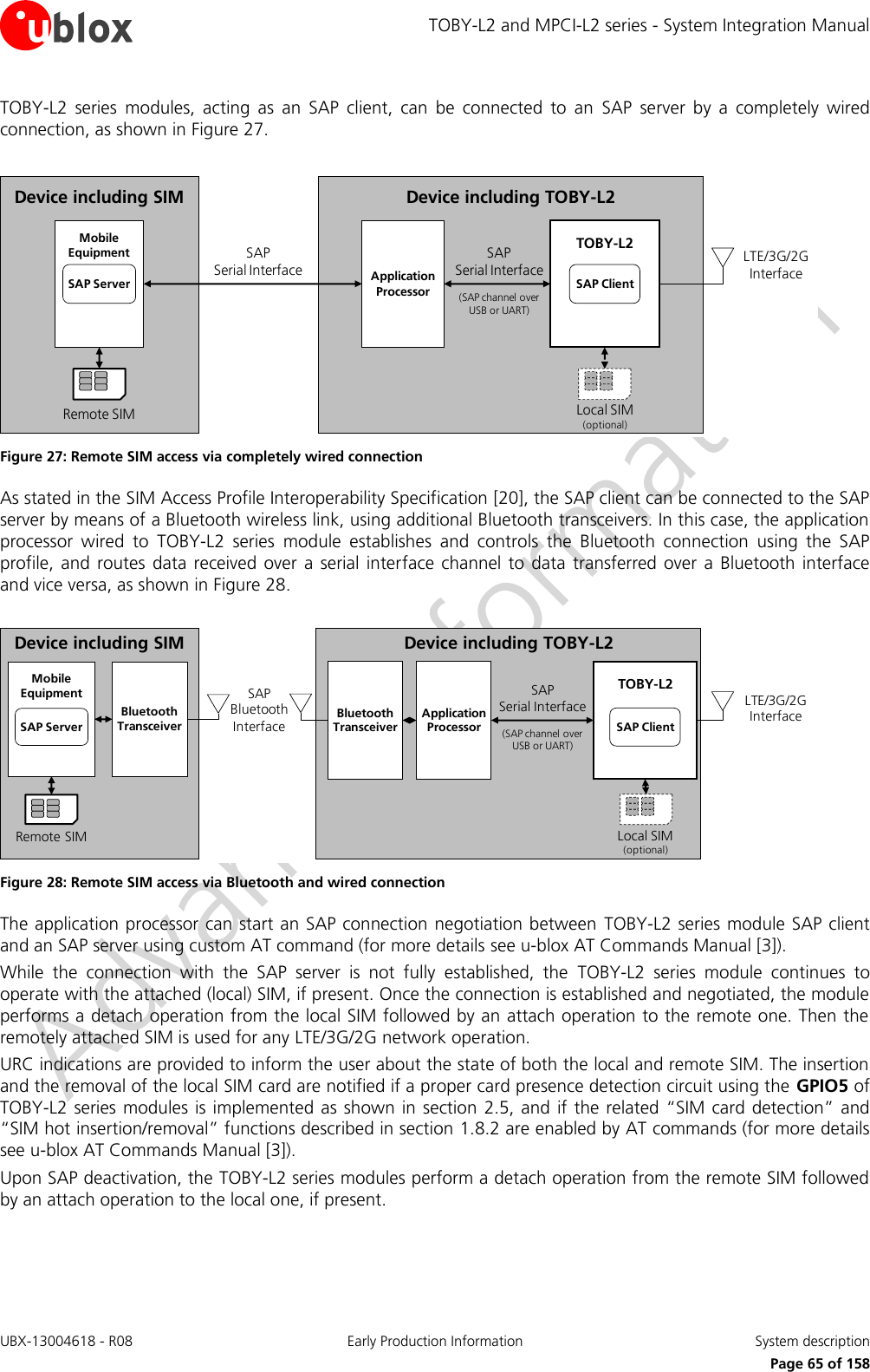 TOBY-L2 and MPCI-L2 series - System Integration Manual UBX-13004618 - R08  Early Production Information  System description     Page 65 of 158 TOBY-L2  series  modules,  acting  as  an  SAP  client,  can  be  connected  to  an  SAP  server  by  a  completely  wired connection, as shown in Figure 27.  Device including TOBY-L2LTE/3G/2G InterfaceLocal SIM(optional)TOBY-L2SAP ClientApplicationProcessorDevice including SIMSAP                   Serial InterfaceRemote SIMMobileEquipmentSAP ServerSAP              Serial Interface(SAP channel over USB or UART) Figure 27: Remote SIM access via completely wired connection As stated in the SIM Access Profile Interoperability Specification [20], the SAP client can be connected to the SAP server by means of a Bluetooth wireless link, using additional Bluetooth transceivers. In this case, the application processor  wired  to  TOBY-L2  series  module  establishes  and  controls  the  Bluetooth  connection  using  the  SAP profile, and routes  data  received  over  a serial  interface channel to data  transferred over  a  Bluetooth  interface and vice versa, as shown in Figure 28.  Device including TOBY-L2SAP              Serial Interface(SAP channel over USB or UART)LTE/3G/2G InterfaceLocal SIM(optional)TOBY-L2SAP ClientApplicationProcessorSAP  Bluetooth InterfaceBluetoothTransceiverDevice including SIMRemote SIMMobileEquipmentSAP ServerBluetoothTransceiver Figure 28: Remote SIM access via Bluetooth and wired connection The application processor can start an SAP connection negotiation between  TOBY-L2 series  module SAP client and an SAP server using custom AT command (for more details see u-blox AT Commands Manual [3]). While  the  connection  with  the  SAP  server  is  not  fully  established,  the  TOBY-L2  series  module  continues  to operate with the attached (local) SIM, if present. Once the connection is established and negotiated, the module performs a detach operation from the local SIM followed by an attach operation to the remote one. Then the remotely attached SIM is used for any LTE/3G/2G network operation. URC indications are provided to inform the user about the state of both the local and remote SIM. The insertion and the removal of the local SIM card are notified if a proper card presence detection circuit using the GPIO5 of TOBY-L2  series modules is implemented as shown  in  section 2.5, and  if  the  related “SIM card detection” and “SIM hot insertion/removal” functions described in section 1.8.2 are enabled by AT commands (for more details see u-blox AT Commands Manual [3]). Upon SAP deactivation, the TOBY-L2 series modules perform a detach operation from the remote SIM followed by an attach operation to the local one, if present.  
