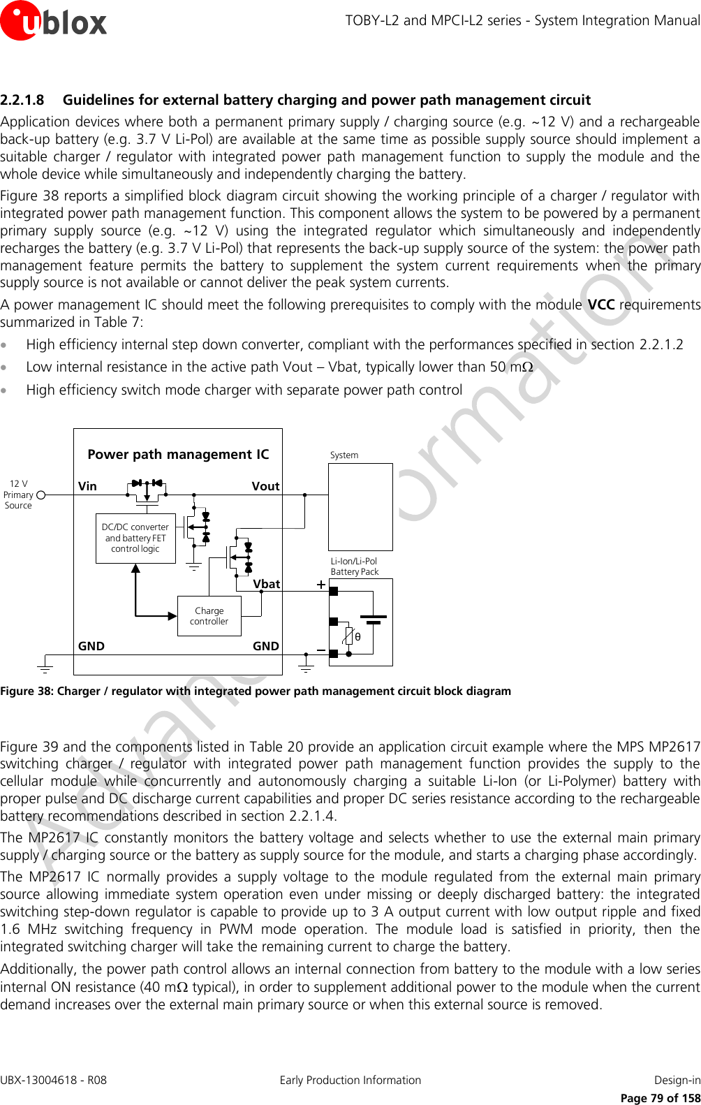 TOBY-L2 and MPCI-L2 series - System Integration Manual UBX-13004618 - R08  Early Production Information  Design-in     Page 79 of 158 2.2.1.8 Guidelines for external battery charging and power path management circuit Application devices where both a permanent primary supply / charging source (e.g. ~12 V) and a rechargeable back-up battery (e.g. 3.7 V Li-Pol) are available at the same time as possible supply source should implement a suitable  charger  /  regulator  with  integrated  power  path  management  function  to  supply  the  module  and  the whole device while simultaneously and independently charging the battery. Figure 38 reports a simplified block diagram circuit showing the working principle of a charger / regulator with integrated power path management function. This component allows the system to be powered by a permanent primary  supply  source  (e.g.  ~12  V)  using  the  integrated  regulator  which  simultaneously  and  independently recharges the battery (e.g. 3.7 V Li-Pol) that represents the back-up supply source of the system: the power path management  feature  permits  the  battery  to  supplement  the  system  current  requirements  when  the  primary supply source is not available or cannot deliver the peak system currents. A power management IC should meet the following prerequisites to comply with the module VCC requirements summarized in Table 7:  High efficiency internal step down converter, compliant with the performances specified in section 2.2.1.2  Low internal resistance in the active path Vout – Vbat, typically lower than 50 m  High efficiency switch mode charger with separate power path control  GNDPower path management ICVoutVinθLi-Ion/Li-Pol Battery PackGNDSystem12 V Primary SourceCharge controllerDC/DC converter and battery FET control logicVbat Figure 38: Charger / regulator with integrated power path management circuit block diagram  Figure 39 and the components listed in Table 20 provide an application circuit example where the MPS MP2617 switching  charger  /  regulator  with  integrated  power  path  management  function  provides  the  supply  to  the cellular  module  while  concurrently  and  autonomously  charging  a  suitable  Li-Ion  (or  Li-Polymer)  battery  with proper pulse and DC discharge current capabilities and proper DC series resistance according to the rechargeable battery recommendations described in section 2.2.1.4. The MP2617 IC  constantly  monitors the battery  voltage and selects whether to use the external main  primary supply / charging source or the battery as supply source for the module, and starts a charging phase accordingly.  The  MP2617  IC  normally  provides  a  supply  voltage  to  the  module  regulated  from  the  external  main  primary source  allowing  immediate  system  operation  even  under  missing  or  deeply  discharged  battery:  the  integrated switching step-down regulator is capable to provide up to 3 A output current with low output ripple and fixed 1.6  MHz  switching  frequency  in  PWM  mode  operation.  The  module  load  is  satisfied  in  priority,  then  the integrated switching charger will take the remaining current to charge the battery. Additionally, the power path control allows an internal connection from battery to the module with a low series internal ON resistance (40 m typical), in order to supplement additional power to the module when the current demand increases over the external main primary source or when this external source is removed.  