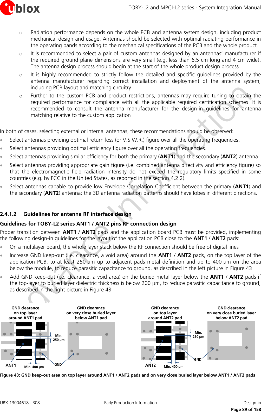 TOBY-L2 and MPCI-L2 series - System Integration Manual UBX-13004618 - R08  Early Production Information  Design-in     Page 89 of 158 o Radiation performance depends on the whole PCB  and antenna system design, including product mechanical design and usage. Antennas should be selected with optimal radiating performance in the operating bands according to the mechanical specifications of the PCB and the whole product. o It is recommended to select a pair of custom antennas designed by an antennas’ manufacturer if the required ground plane dimensions are very small (e.g. less than 6.5 cm long and 4 cm wide). The antenna design process should begin at the start of the whole product design process o It  is  highly  recommended  to  strictly  follow  the  detailed  and  specific  guidelines  provided  by  the antenna  manufacturer  regarding  correct  installation  and  deployment  of  the  antenna  system, including PCB layout and matching circuitry o Further  to  the  custom  PCB  and  product  restrictions,  antennas  may  require  tuning  to  obtain  the required  performance  for  compliance  with  all  the  applicable  required  certification  schemes.  It  is recommended  to  consult  the  antenna  manufacturer  for  the  design-in  guidelines  for  antenna matching relative to the custom application  In both of cases, selecting external or internal antennas, these recommendations should be observed:  Select antennas providing optimal return loss (or V.S.W.R.) figure over all the operating frequencies.  Select antennas providing optimal efficiency figure over all the operating frequencies.  Select antennas providing similar efficiency for both the primary (ANT1) and the secondary (ANT2) antenna.  Select antennas providing appropriate gain figure (i.e. combined antenna directivity and efficiency figure) so that  the  electromagnetic  field  radiation  intensity  do  not  exceed  the  regulatory  limits  specified  in  some countries (e.g. by FCC in the United States, as reported in the section 4.2.2).  Select antennas capable to provide low Envelope Correlation Coefficient between the primary (ANT1) and the secondary (ANT2) antenna: the 3D antenna radiation patterns should have lobes in different directions.  2.4.1.2 Guidelines for antenna RF interface design Guidelines for TOBY-L2 series ANT1 / ANT2 pins RF connection design Proper transition between ANT1 / ANT2 pads and the application board PCB must be provided, implementing the following design-in guidelines for the layout of the application PCB close to the ANT1 / ANT2 pads:  On a multilayer board, the whole layer stack below the RF connection should be free of digital lines  Increase GND keep-out (i.e. clearance, a void area) around the  ANT1 / ANT2 pads, on the top layer of the application  PCB,  to  at  least  250 µm  up  to  adjacent  pads  metal  definition  and  up  to  400 µm  on  the  area below the module, to reduce parasitic capacitance to ground, as described in the left picture in Figure 43  Add GND keep-out (i.e. clearance, a void area) on the buried metal layer below the ANT1 / ANT2 pads if the top-layer to buried layer dielectric thickness is below 200 µm, to reduce parasitic capacitance to ground, as described in the right picture in Figure 43  Min. 250 µmMin. 400 µm GNDANT1GND clearance on very close buried layerbelow ANT1 padGND clearance on top layer around ANT1 padMin. 250 µmMin. 400 µmGNDANT2GND clearance on very close buried layerbelow ANT2 padGND clearance on top layer around ANT2 pad Figure 43: GND keep-out area on top layer around ANT1 / ANT2 pads and on very close buried layer below ANT1 / ANT2 pads  