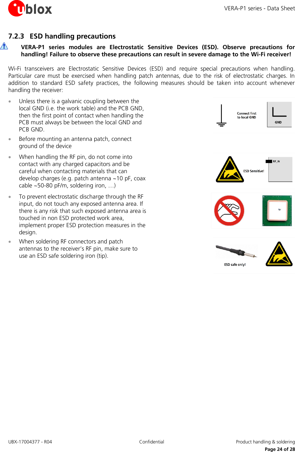VERA-P1 series - Data Sheet UBX-17004377 - R04 Confidential  Product handling &amp; soldering     Page 24 of 28 7.2.3 ESD handling precautions  VERA-P1  series  modules  are  Electrostatic  Sensitive  Devices  (ESD).  Observe  precautions  for handling! Failure to observe these precautions can result in severe damage to the Wi-Fi receiver! Wi-Fi  transceivers  are  Electrostatic  Sensitive  Devices  (ESD)  and  require  special  precautions  when  handling. Particular  care  must  be  exercised  when  handling  patch  antennas,  due  to  the  risk  of  electrostatic  charges.  In addition  to  standard  ESD  safety  practices,  the  following  measures  should  be  taken  into  account  whenever handling the receiver:  Unless there is a galvanic coupling between the local GND (i.e. the work table) and the PCB GND, then the first point of contact when handling the PCB must always be between the local GND and PCB GND.  Before mounting an antenna patch, connect ground of the device   When handling the RF pin, do not come into contact with any charged capacitors and be careful when contacting materials that can develop charges (e.g. patch antenna ~10 pF, coax cable ~50-80 pF/m, soldering iron, …)   To prevent electrostatic discharge through the RF input, do not touch any exposed antenna area. If there is any risk that such exposed antenna area is touched in non ESD protected work area, implement proper ESD protection measures in the design.   When soldering RF connectors and patch antennas to the receiver’s RF pin, make sure to use an ESD safe soldering iron (tip).   
