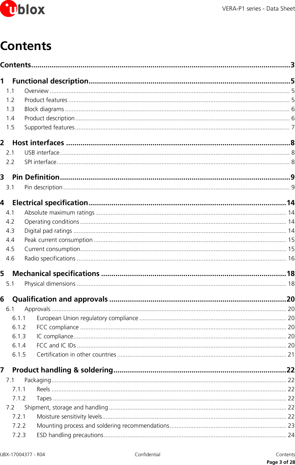 VERA-P1 series - Data Sheet UBX-17004377 - R04 Confidential  Contents     Page 3 of 28 Contents Contents .............................................................................................................................. 3 1 Functional description .................................................................................................. 5 1.1 Overview .............................................................................................................................................. 5 1.2 Product features ................................................................................................................................... 5 1.3 Block diagrams ..................................................................................................................................... 6 1.4 Product description ............................................................................................................................... 6 1.5 Supported features ............................................................................................................................... 7 2 Host interfaces ............................................................................................................. 8 2.1 USB interface ........................................................................................................................................ 8 2.2 SPI interface .......................................................................................................................................... 8 3 Pin Definition ................................................................................................................ 9 3.1 Pin description ...................................................................................................................................... 9 4 Electrical specification ................................................................................................ 14 4.1 Absolute maximum ratings ................................................................................................................. 14 4.2 Operating conditions .......................................................................................................................... 14 4.3 Digital pad ratings .............................................................................................................................. 14 4.4 Peak current consumption .................................................................................................................. 15 4.5 Current consumption.......................................................................................................................... 15 4.6 Radio specifications ............................................................................................................................ 16 5 Mechanical specifications .......................................................................................... 18 5.1 Physical dimensions ............................................................................................................................ 18 6 Qualification and approvals ...................................................................................... 20 6.1 Approvals ........................................................................................................................................... 20 6.1.1 European Union regulatory compliance ....................................................................................... 20 6.1.2 FCC compliance .......................................................................................................................... 20 6.1.3 IC compliance.............................................................................................................................. 20 6.1.4 FCC and IC IDs ............................................................................................................................ 20 6.1.5 Certification in other countries .................................................................................................... 21 7 Product handling &amp; soldering .................................................................................... 22 7.1 Packaging ........................................................................................................................................... 22 7.1.1 Reels ........................................................................................................................................... 22 7.1.2 Tapes .......................................................................................................................................... 22 7.2 Shipment, storage and handling ......................................................................................................... 22 7.2.1 Moisture sensitivity levels ............................................................................................................. 22 7.2.2 Mounting process and soldering recommendations ..................................................................... 23 7.2.3 ESD handling precautions ............................................................................................................ 24 