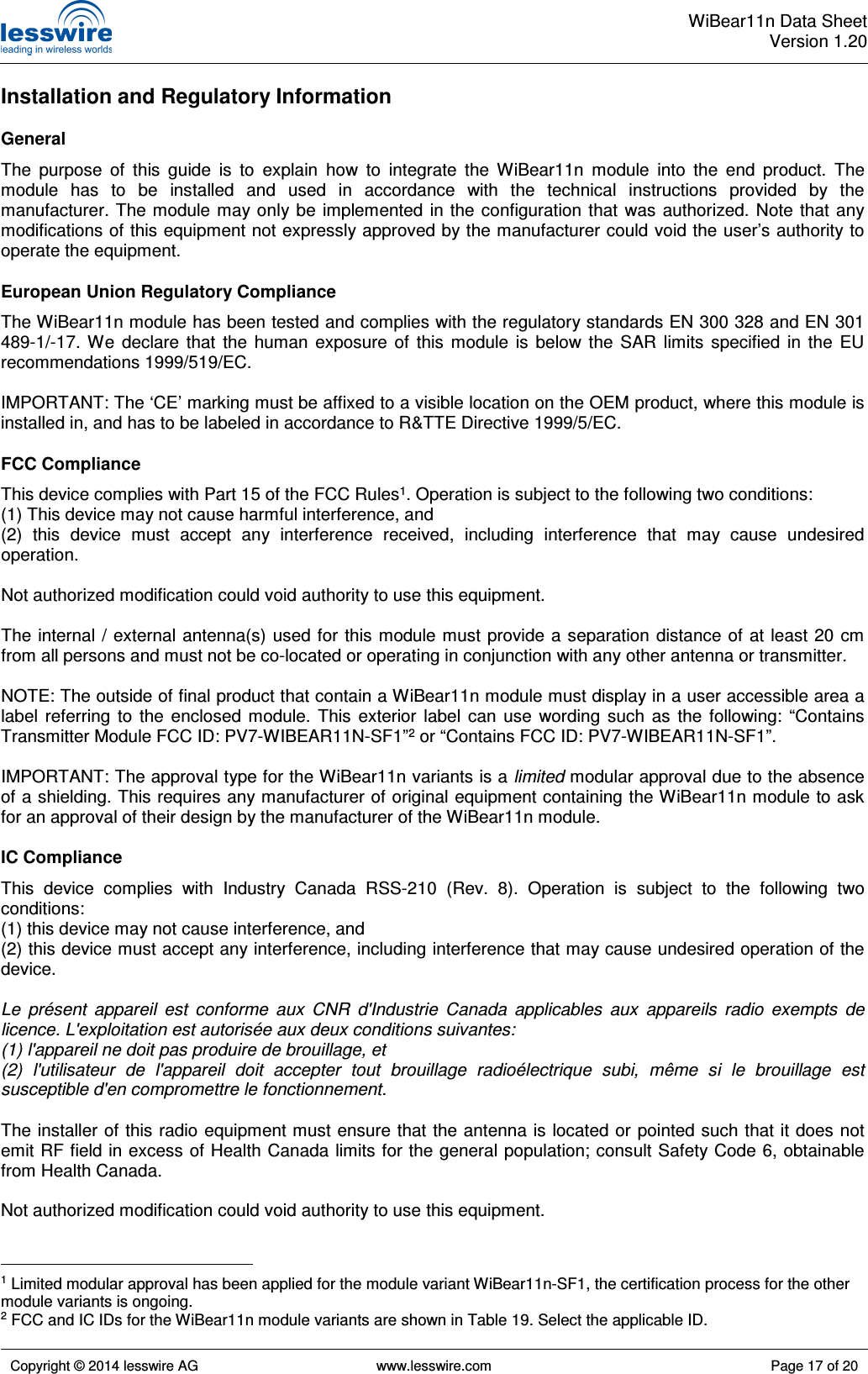  WiBear11n Data SheetVersion 1.20   Copyright © 2014 lesswire AG   www.lesswire.com  Page 17 of 20  Installation and Regulatory Information General The  purpose  of  this  guide  is  to  explain  how  to  integrate  the  WiBear11n  module  into  the  end  product.  The module  has  to  be  installed  and  used  in  accordance  with  the  technical  instructions  provided  by  the manufacturer. The module may only be  implemented  in  the configuration  that  was authorized. Note that any modifications of this equipment not expressly approved by the manufacturer could void the user’s authority to operate the equipment. European Union Regulatory Compliance The WiBear11n module has been tested and complies with the regulatory standards EN 300 328 and EN 301 489-1/-17.  We  declare  that  the  human  exposure  of  this  module  is  below  the  SAR  limits  specified  in  the  EU recommendations 1999/519/EC.  IMPORTANT: The ‘CE’ marking must be affixed to a visible location on the OEM product, where this module is installed in, and has to be labeled in accordance to R&amp;TTE Directive 1999/5/EC. FCC Compliance This device complies with Part 15 of the FCC Rules1. Operation is subject to the following two conditions: (1) This device may not cause harmful interference, and (2)  this  device  must  accept  any  interference  received,  including  interference  that  may  cause  undesired operation.  Not authorized modification could void authority to use this equipment.  The  internal / external antenna(s) used  for  this module must  provide a separation  distance  of at  least 20  cm from all persons and must not be co-located or operating in conjunction with any other antenna or transmitter.  NOTE: The outside of final product that contain a WiBear11n module must display in a user accessible area a label  referring  to  the  enclosed  module.  This  exterior  label  can  use  wording  such  as  the  following:  “Contains Transmitter Module FCC ID: PV7-WIBEAR11N-SF1”2 or “Contains FCC ID: PV7-WIBEAR11N-SF1”.  IMPORTANT: The approval type for the WiBear11n variants is a limited modular approval due to the absence of a shielding. This requires any manufacturer of original equipment containing the WiBear11n module to ask for an approval of their design by the manufacturer of the WiBear11n module. IC Compliance This  device  complies  with  Industry  Canada  RSS-210  (Rev.  8).  Operation  is  subject  to  the  following  two conditions: (1) this device may not cause interference, and (2) this device must accept any interference, including interference that may cause undesired operation of the device.  Le  présent  appareil  est  conforme  aux  CNR  d&apos;Industrie  Canada  applicables  aux  appareils  radio  exempts  de licence. L&apos;exploitation est autorisée aux deux conditions suivantes: (1) l&apos;appareil ne doit pas produire de brouillage, et (2)  l&apos;utilisateur  de  l&apos;appareil  doit  accepter  tout  brouillage  radioélectrique  subi,  même  si  le  brouillage  est susceptible d&apos;en compromettre le fonctionnement.  The installer of this radio equipment must ensure that the antenna is located or pointed such that it does not emit RF field in excess of Health Canada limits for the general population; consult Safety Code 6, obtainable from Health Canada.  Not authorized modification could void authority to use this equipment.                                                   1 Limited modular approval has been applied for the module variant WiBear11n-SF1, the certification process for the other module variants is ongoing. 2 FCC and IC IDs for the WiBear11n module variants are shown in Table 19. Select the applicable ID. 