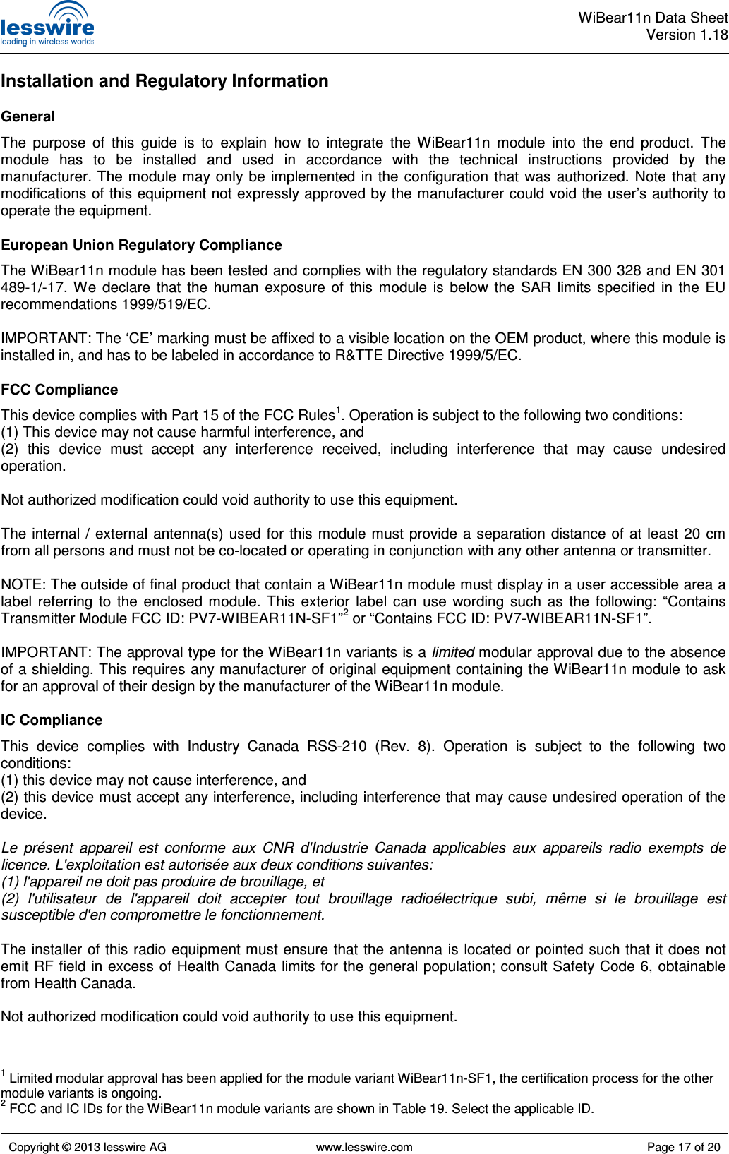  WiBear11n Data SheetVersion 1.18   Copyright © 2013 lesswire AG   www.lesswire.com  Page 17 of 20  Installation and Regulatory Information General The  purpose  of  this  guide  is  to  explain  how  to  integrate  the  WiBear11n  module  into  the  end  product.  The module  has  to  be  installed  and  used  in  accordance  with  the  technical  instructions  provided  by  the manufacturer. The module may only be  implemented  in  the configuration  that  was authorized. Note that any modifications of this equipment not expressly approved by the manufacturer could void the user’s authority to operate the equipment. European Union Regulatory Compliance The WiBear11n module has been tested and complies with the regulatory standards EN 300 328 and EN 301 489-1/-17.  We  declare  that  the  human  exposure  of  this  module  is  below  the  SAR  limits  specified  in  the  EU recommendations 1999/519/EC.  IMPORTANT: The ‘CE’ marking must be affixed to a visible location on the OEM product, where this module is installed in, and has to be labeled in accordance to R&amp;TTE Directive 1999/5/EC. FCC Compliance This device complies with Part 15 of the FCC Rules1. Operation is subject to the following two conditions: (1) This device may not cause harmful interference, and (2)  this  device  must  accept  any  interference  received,  including  interference  that  may  cause  undesired operation.  Not authorized modification could void authority to use this equipment.  The  internal / external antenna(s) used  for  this module must  provide a separation  distance  of at  least 20  cm from all persons and must not be co-located or operating in conjunction with any other antenna or transmitter.  NOTE: The outside of final product that contain a WiBear11n module must display in a user accessible area a label  referring  to  the  enclosed  module.  This  exterior  label  can  use  wording  such  as  the  following:  “Contains Transmitter Module FCC ID: PV7-WIBEAR11N-SF1”2 or “Contains FCC ID: PV7-WIBEAR11N-SF1”.  IMPORTANT: The approval type for the WiBear11n variants is a limited modular approval due to the absence of a shielding. This requires any manufacturer of original equipment containing the WiBear11n module to ask for an approval of their design by the manufacturer of the WiBear11n module. IC Compliance This  device  complies  with  Industry  Canada  RSS-210  (Rev.  8).  Operation  is  subject  to  the  following  two conditions: (1) this device may not cause interference, and (2) this device must accept any interference, including interference that may cause undesired operation of the device.  Le  présent  appareil  est  conforme  aux  CNR  d&apos;Industrie  Canada  applicables  aux  appareils  radio  exempts  de licence. L&apos;exploitation est autorisée aux deux conditions suivantes: (1) l&apos;appareil ne doit pas produire de brouillage, et (2)  l&apos;utilisateur  de  l&apos;appareil  doit  accepter  tout  brouillage  radioélectrique  subi,  même  si  le  brouillage  est susceptible d&apos;en compromettre le fonctionnement.  The installer of this radio equipment must ensure that the antenna is located or pointed such that it does not emit RF field in excess of Health Canada limits for the general population; consult Safety Code 6, obtainable from Health Canada.  Not authorized modification could void authority to use this equipment.                                                   1 Limited modular approval has been applied for the module variant WiBear11n-SF1, the certification process for the other module variants is ongoing. 2 FCC and IC IDs for the WiBear11n module variants are shown in Table 19. Select the applicable ID. 