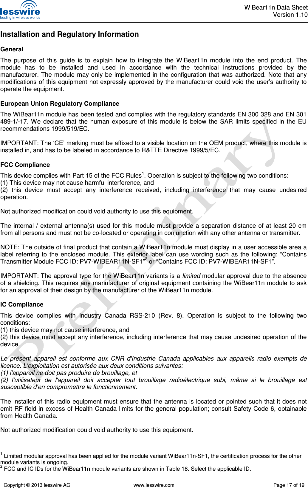  WiBear11n Data SheetVersion 1.10   Copyright © 2013 lesswire AG   www.lesswire.com  Page 17 of 19  Installation and Regulatory Information General The  purpose  of  this  guide  is  to  explain  how  to  integrate  the  WiBear11n  module  into  the  end  product.  The module  has  to  be  installed  and  used  in  accordance  with  the  technical  instructions  provided  by  the manufacturer. The module may  only be implemented  in the  configuration that  was  authorized.  Note that any modifications of this equipment not expressly approved by the manufacturer could void the user’s authority to operate the equipment. European Union Regulatory Compliance The WiBear11n module has been tested and complies with the regulatory standards EN 300 328 and EN 301 489-1/-17.  We  declare  that  the  human  exposure  of  this  module  is  below  the  SAR  limits  specified  in  the  EU recommendations 1999/519/EC.  IMPORTANT: The ‘CE’ marking must be affixed to a visible location on the OEM product, where this module is installed in, and has to be labeled in accordance to R&amp;TTE Directive 1999/5/EC. FCC Compliance This device complies with Part 15 of the FCC Rules1. Operation is subject to the following two conditions: (1) This device may not cause harmful interference, and (2)  this  device  must  accept  any  interference  received,  including  interference  that  may  cause  undesired operation.  Not authorized modification could void authority to use this equipment.  The  internal  / external antenna(s) used  for this  module must  provide a separation distance of at  least 20  cm from all persons and must not be co-located or operating in conjunction with any other antenna or transmitter.  NOTE: The outside of final product that contain a WiBear11n module must display in a user accessible area a label  referring  to  the  enclosed  module.  This  exterior  label  can  use  wording  such  as  the  following:  “Contains Transmitter Module FCC ID: PV7-WIBEAR11N-SF1”2 or “Contains FCC ID: PV7-WIBEAR11N-SF1”.  IMPORTANT: The approval type for the WiBear11n variants is a limited modular approval due to the absence of a shielding. This requires any manufacturer of original equipment containing the WiBear11n module to ask for an approval of their design by the manufacturer of the WiBear11n module. IC Compliance This  device  complies  with  Industry  Canada  RSS-210  (Rev.  8).  Operation  is  subject  to  the  following  two conditions: (1) this device may not cause interference, and (2) this device must accept any interference, including interference that may cause undesired operation of the device.  Le  présent  appareil  est  conforme  aux  CNR  d&apos;Industrie  Canada  applicables  aux  appareils  radio  exempts  de licence. L&apos;exploitation est autorisée aux deux conditions suivantes: (1) l&apos;appareil ne doit pas produire de brouillage, et (2)  l&apos;utilisateur  de  l&apos;appareil  doit  accepter  tout  brouillage  radioélectrique  subi,  même  si  le  brouillage  est susceptible d&apos;en compromettre le fonctionnement.  The installer of this radio equipment must ensure that the antenna is located or  pointed such that it does not emit RF field in excess of Health Canada limits for the general population; consult Safety Code 6, obtainable from Health Canada.  Not authorized modification could void authority to use this equipment.                                                   1 Limited modular approval has been applied for the module variant WiBear11n-SF1, the certification process for the other module variants is ongoing. 2 FCC and IC IDs for the WiBear11n module variants are shown in Table 18. Select the applicable ID. 