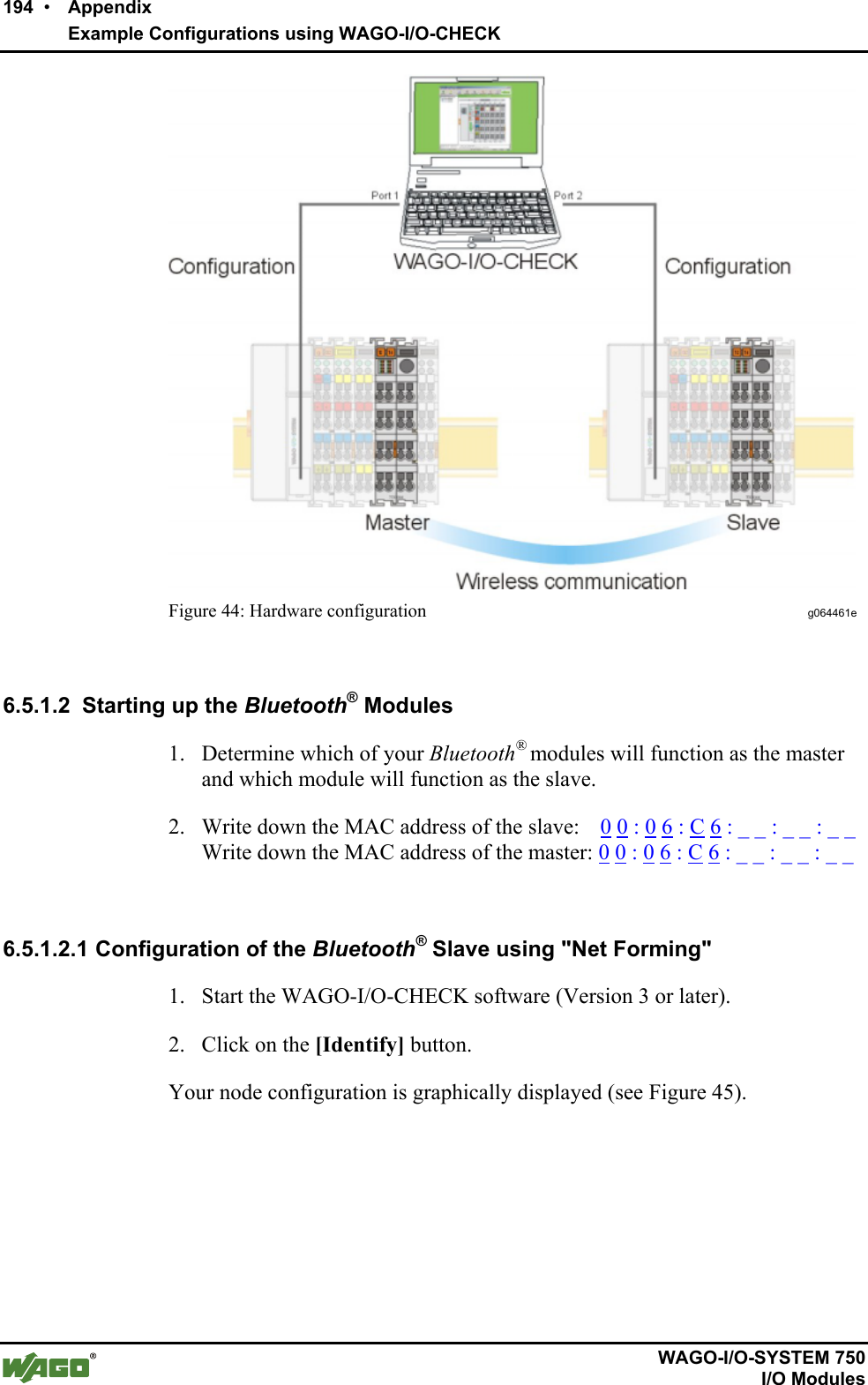 194  •    Appendix      Example Configurations using WAGO-I/O-CHECK       WAGO-I/O-SYSTEM 750   I/O Modules  Figure 44: Hardware configuration  g064461e  6.5.1.2  Starting up the Bluetooth® Modules 1.  Determine which of your Bluetooth® modules will function as the master and which module will function as the slave. 2.  Write down the MAC address of the slave:    0 0 : 0 6 : C 6 : _ _ : _ _ : _ _ Write down the MAC address of the master: 0 0 : 0 6 : C 6 : _ _ : _ _ : _ _          6.5.1.2.1 Configuration of the Bluetooth® Slave using &quot;Net Forming&quot; 1.  Start the WAGO-I/O-CHECK software (Version 3 or later). 2.  Click on the [Identify] button.  Your node configuration is graphically displayed (see Figure 45).  