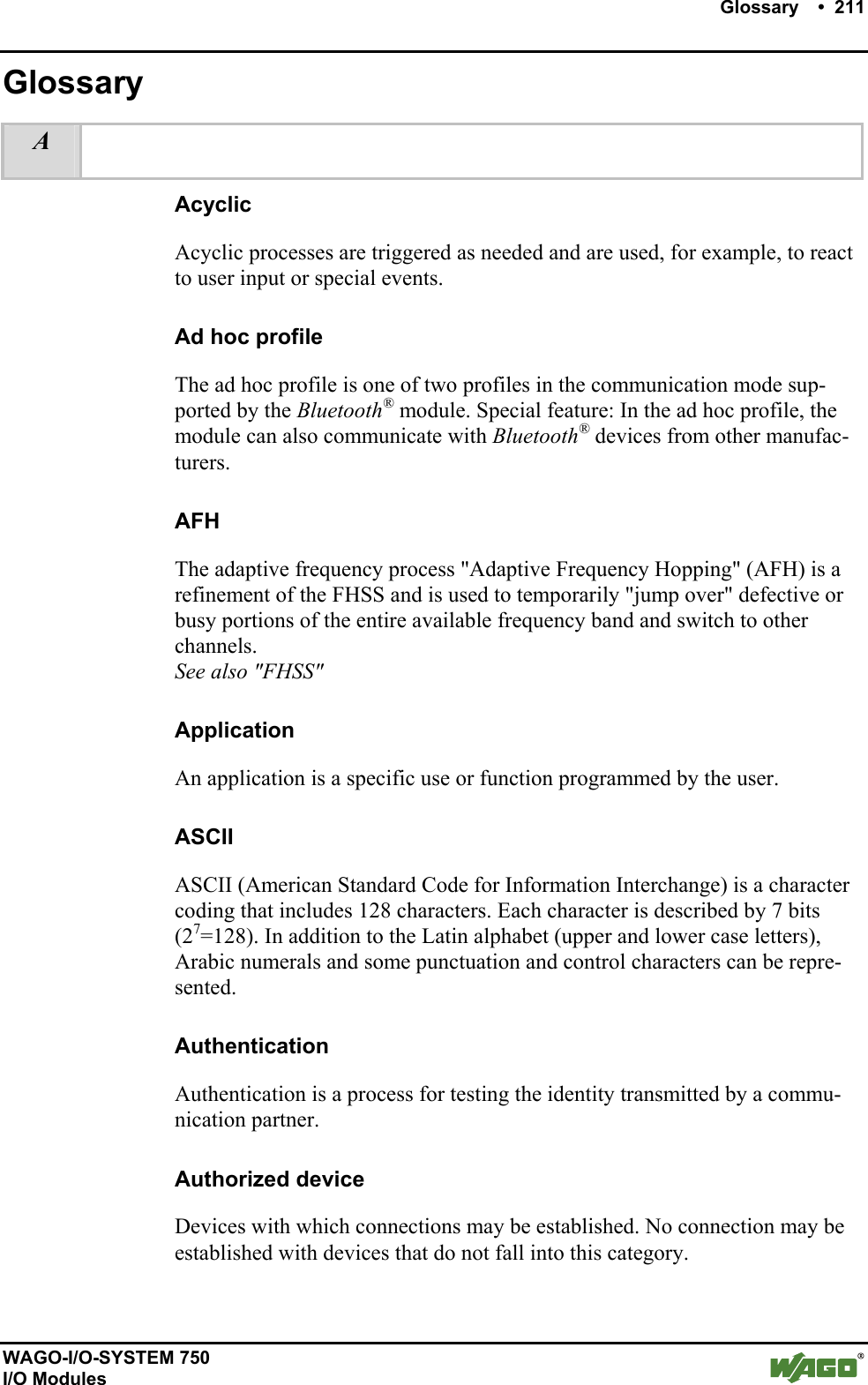    Glossary    •  211      WAGO-I/O-SYSTEM 750 I/O Modules Glossary A    Acyclic Acyclic processes are triggered as needed and are used, for example, to react to user input or special events. Ad hoc profile The ad hoc profile is one of two profiles in the communication mode sup-ported by the Bluetooth® module. Special feature: In the ad hoc profile, the module can also communicate with Bluetooth® devices from other manufac-turers. AFH The adaptive frequency process &quot;Adaptive Frequency Hopping&quot; (AFH) is a refinement of the FHSS and is used to temporarily &quot;jump over&quot; defective or busy portions of the entire available frequency band and switch to other channels. See also &quot;FHSS&quot; Application An application is a specific use or function programmed by the user. ASCII ASCII (American Standard Code for Information Interchange) is a character coding that includes 128 characters. Each character is described by 7 bits (27=128). In addition to the Latin alphabet (upper and lower case letters), Arabic numerals and some punctuation and control characters can be repre-sented. Authentication Authentication is a process for testing the identity transmitted by a commu-nication partner. Authorized device Devices with which connections may be established. No connection may be established with devices that do not fall into this category.  