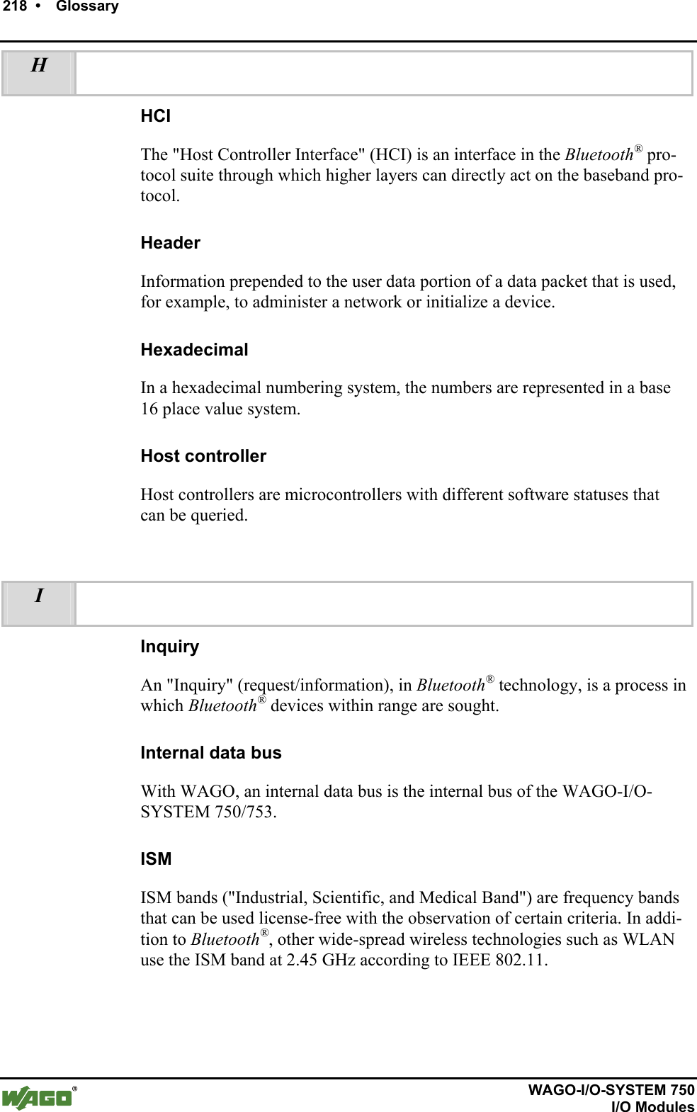218  •    Glossary          WAGO-I/O-SYSTEM 750   I/O Modules H   HCI The &quot;Host Controller Interface&quot; (HCI) is an interface in the Bluetooth® pro-tocol suite through which higher layers can directly act on the baseband pro-tocol. Header Information prepended to the user data portion of a data packet that is used, for example, to administer a network or initialize a device. Hexadecimal In a hexadecimal numbering system, the numbers are represented in a base 16 place value system. Host controller Host controllers are microcontrollers with different software statuses that can be queried.  I   Inquiry An &quot;Inquiry&quot; (request/information), in Bluetooth® technology, is a process in which Bluetooth® devices within range are sought.  Internal data bus With WAGO, an internal data bus is the internal bus of the WAGO-I/O-SYSTEM 750/753. ISM ISM bands (&quot;Industrial, Scientific, and Medical Band&quot;) are frequency bands that can be used license-free with the observation of certain criteria. In addi-tion to Bluetooth®, other wide-spread wireless technologies such as WLAN use the ISM band at 2.45 GHz according to IEEE 802.11.  