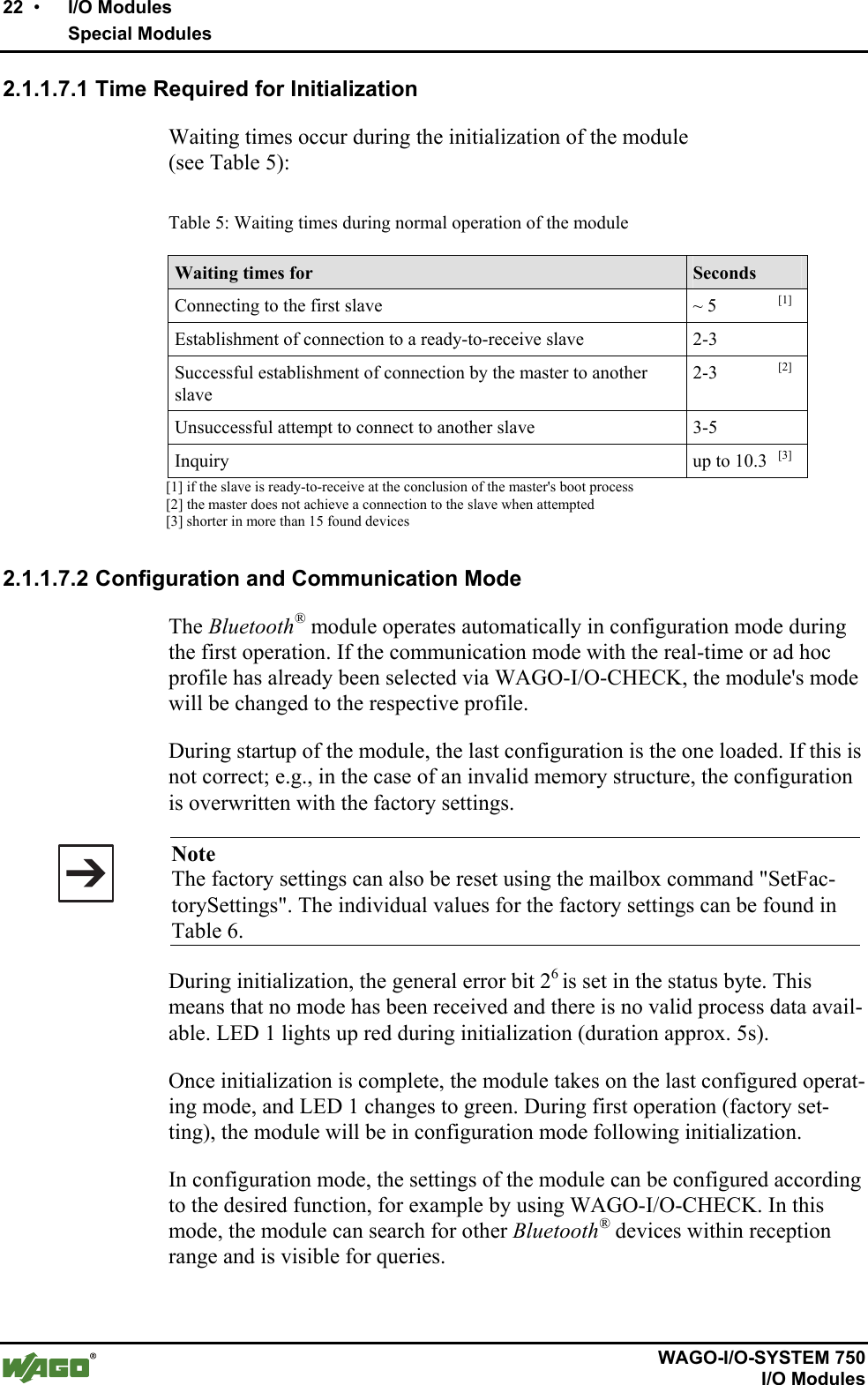 22  •    I/O Modules     Special Modules       WAGO-I/O-SYSTEM 750   I/O Modules 2.1.1.7.1 Time Required for Initialization Waiting times occur during the initialization of the module  (see Table 5):  Table 5: Waiting times during normal operation of the module Waiting times for  Seconds Connecting to the first slave  ~ 5       [1] Establishment of connection to a ready-to-receive slave  2-3  Successful establishment of connection by the master to another slave 2-3       [2] Unsuccessful attempt to connect to another slave  3-5  Inquiry  up to 10.3   [3]              [1] if the slave is ready-to-receive at the conclusion of the master&apos;s boot process              [2] the master does not achieve a connection to the slave when attempted              [3] shorter in more than 15 found devices   2.1.1.7.2 Configuration and Communication Mode The Bluetooth® module operates automatically in configuration mode during the first operation. If the communication mode with the real-time or ad hoc profile has already been selected via WAGO-I/O-CHECK, the module&apos;s mode will be changed to the respective profile. During startup of the module, the last configuration is the one loaded. If this is not correct; e.g., in the case of an invalid memory structure, the configuration is overwritten with the factory settings.   Note The factory settings can also be reset using the mailbox command &quot;SetFac-torySettings&quot;. The individual values for the factory settings can be found in Table 6. During initialization, the general error bit 26 is set in the status byte. This means that no mode has been received and there is no valid process data avail-able. LED 1 lights up red during initialization (duration approx. 5s). Once initialization is complete, the module takes on the last configured operat-ing mode, and LED 1 changes to green. During first operation (factory set-ting), the module will be in configuration mode following initialization. In configuration mode, the settings of the module can be configured according to the desired function, for example by using WAGO-I/O-CHECK. In this mode, the module can search for other Bluetooth® devices within reception range and is visible for queries.  