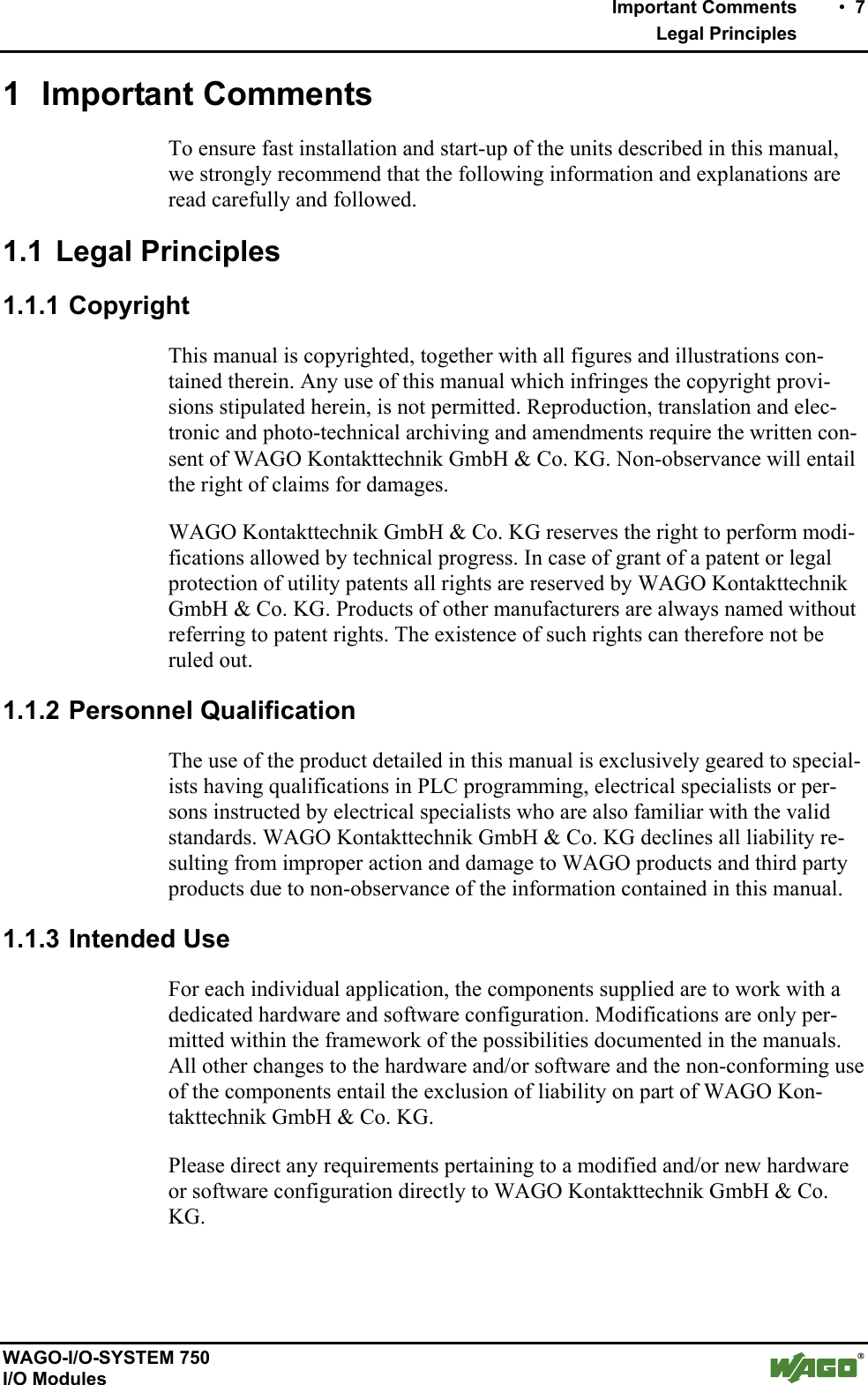    Important Comments    •  7    Legal Principles   WAGO-I/O-SYSTEM 750 I/O Modules 1 Important Comments To ensure fast installation and start-up of the units described in this manual, we strongly recommend that the following information and explanations are read carefully and followed. 1.1 Legal Principles 1.1.1 Copyright This manual is copyrighted, together with all figures and illustrations con-tained therein. Any use of this manual which infringes the copyright provi-sions stipulated herein, is not permitted. Reproduction, translation and elec-tronic and photo-technical archiving and amendments require the written con-sent of WAGO Kontakttechnik GmbH &amp; Co. KG. Non-observance will entail the right of claims for damages. WAGO Kontakttechnik GmbH &amp; Co. KG reserves the right to perform modi-fications allowed by technical progress. In case of grant of a patent or legal protection of utility patents all rights are reserved by WAGO Kontakttechnik GmbH &amp; Co. KG. Products of other manufacturers are always named without referring to patent rights. The existence of such rights can therefore not be ruled out. 1.1.2 Personnel Qualification The use of the product detailed in this manual is exclusively geared to special-ists having qualifications in PLC programming, electrical specialists or per-sons instructed by electrical specialists who are also familiar with the valid standards. WAGO Kontakttechnik GmbH &amp; Co. KG declines all liability re-sulting from improper action and damage to WAGO products and third party products due to non-observance of the information contained in this manual. 1.1.3 Intended Use For each individual application, the components supplied are to work with a dedicated hardware and software configuration. Modifications are only per-mitted within the framework of the possibilities documented in the manuals. All other changes to the hardware and/or software and the non-conforming use of the components entail the exclusion of liability on part of WAGO Kon-takttechnik GmbH &amp; Co. KG. Please direct any requirements pertaining to a modified and/or new hardware or software configuration directly to WAGO Kontakttechnik GmbH &amp; Co. KG. 