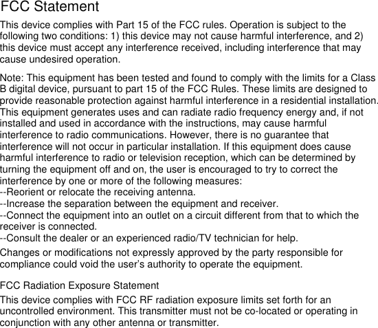 This device complies with Part 15 of the FCC rules. Operation is subject to the following two conditions: 1) this device may not cause harmful interference, and 2) this device must accept any interference received, including interference that may cause undesired operation.Note: This equipment has been tested and found to comply with the limits for a ClassB digital device, pursuant to part 15 of the FCC Rules. These limits are designed toprovide reasonable protection against harmful interference in a residential installation.This equipment generates uses and can radiate radio frequency energy and, if not installed and used in accordance with the instructions, may cause harmful interference to radio communications. However, there is no guarantee that interference will not occur in particular installation. If this equipment does cause harmful interference to radio or television reception, which can be determined by turning the equipment off and on, the user is encouraged to try to correct the interference by one or more of the following measures:--Reorient or relocate the receiving antenna.--Increase the separation between the equipment and receiver.--Connect the equipment into an outlet on a circuit different from that to which the receiver is connected.--Consult the dealer or an experienced radio/TV technician for help.Changes or modifications not expressly approved by the party responsible for compliance could void the user’s authority to operate the equipment.FCC Radiation Exposure StatementThis device complies with FCC RF radiation exposure limits set forth for an uncontrolled environment. This transmitter must not be co-located or operating in conjunction with any other antenna or transmitter.FCC Statement