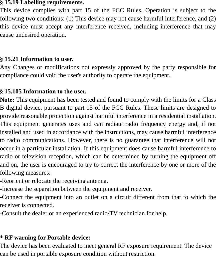 &sect; 15.19 Labelling requirements. This device complies with part 15 of the FCC Rules. Operation is subject to the following two conditions: (1) This device may not cause harmful interference, and (2) this device must accept any interference received, including interference that may cause undesired operation.   &sect; 15.21 Information to user. Any Changes or modifications not expressly approved by the party responsible for compliance could void the user's authority to operate the equipment.  &sect; 15.105 Information to the user. Note: This equipment has been tested and found to comply with the limits for a Class B digital device, pursuant to part 15 of the FCC Rules. These limits are designed to provide reasonable protection against harmful interference in a residential installation. This equipment generates uses and can radiate radio frequency energy and, if not installed and used in accordance with the instructions, may cause harmful interference to radio communications. However, there is no guarantee that interference will not occur in a particular installation. If this equipment does cause harmful interference to radio or television reception, which can be determined by turning the equipment off and on, the user is encouraged to try to correct the interference by one or more of the following measures: -Reorient or relocate the receiving antenna. -Increase the separation between the equipment and receiver. -Connect the equipment into an outlet on a circuit different from that to which the receiver is connected. -Consult the dealer or an experienced radio/TV technician for help.   * RF warning for Portable device: The device has been evaluated to meet general RF exposure requirement. The device can be used in portable exposure condition without restriction.   