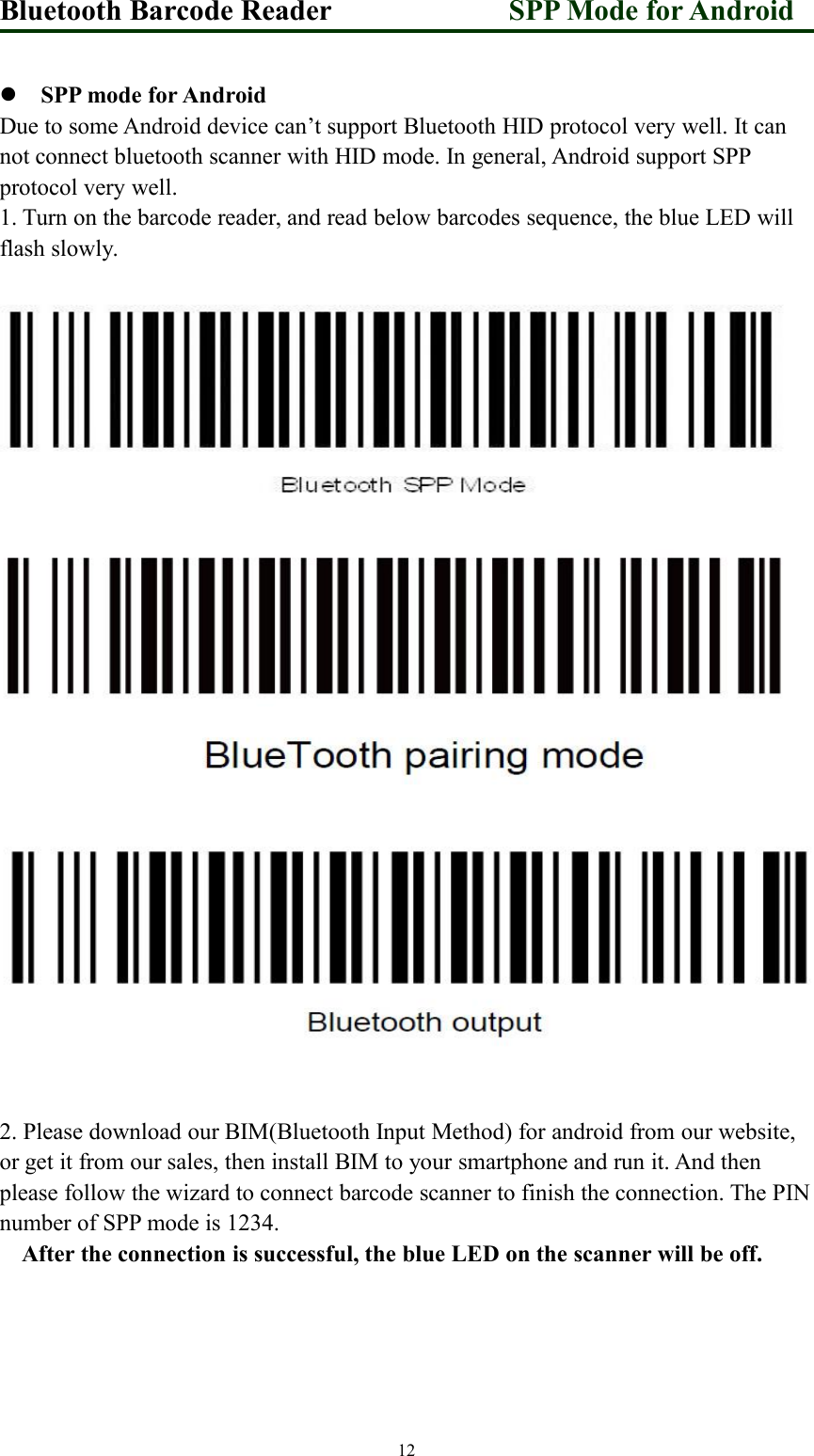 Bluetooth Barcode Reader SPP Mode for Android12SPP mode for AndroidDue to some Android device can’t support Bluetooth HID protocol very well. It cannot connect bluetooth scanner with HID mode. In general, Android support SPPprotocol very well.1. Turn on the barcode reader, and read below barcodes sequence, the blue LED willflash slowly.2. Please download our BIM(Bluetooth Input Method) for android from our website,or get it from our sales, then install BIM to your smartphone and run it. And thenplease follow the wizard to connect barcode scanner to finish the connection. The PINnumber of SPP mode is 1234.After the connection is successful, the blue LED on the scanner will be off.