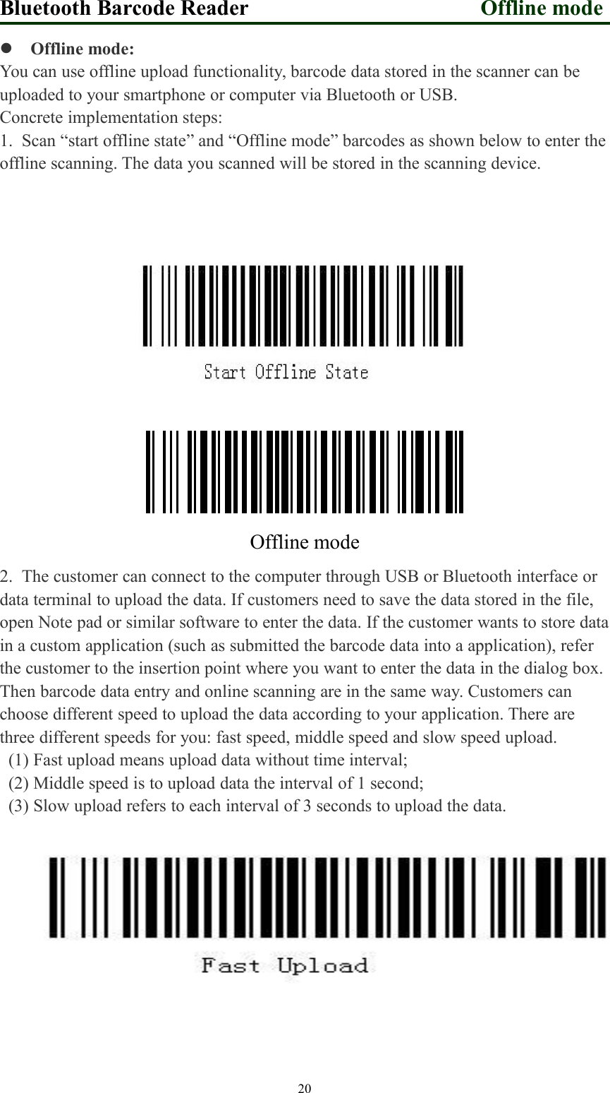 Bluetooth Barcode Reader Offline mode20Offline mode:You can use offline upload functionality, barcode data stored in the scanner can beuploaded to your smartphone or computer via Bluetooth or USB.Concrete implementation steps:1. Scan “start offline state” and “Offline mode” barcodes as shown below to enter theoffline scanning. The data you scanned will be stored in the scanning device.10670111Offline mode2. The customer can connect to the computer through USB or Bluetooth interface ordata terminal to upload the data. If customers need to save the data stored in the file,open Note pad or similar software to enter the data. If the customer wants to store datain a custom application (such as submitted the barcode data into a application), referthe customer to the insertion point where you want to enter the data in the dialog box.Then barcode data entry and online scanning are in the same way. Customers canchoose different speed to upload the data according to your application. There arethree different speeds for you: fast speed, middle speed and slow speed upload.(1) Fast upload means upload data without time interval;(2) Middle speed is to upload data the interval of 1 second;(3) Slow upload refers to each interval of 3 seconds to upload the data.
