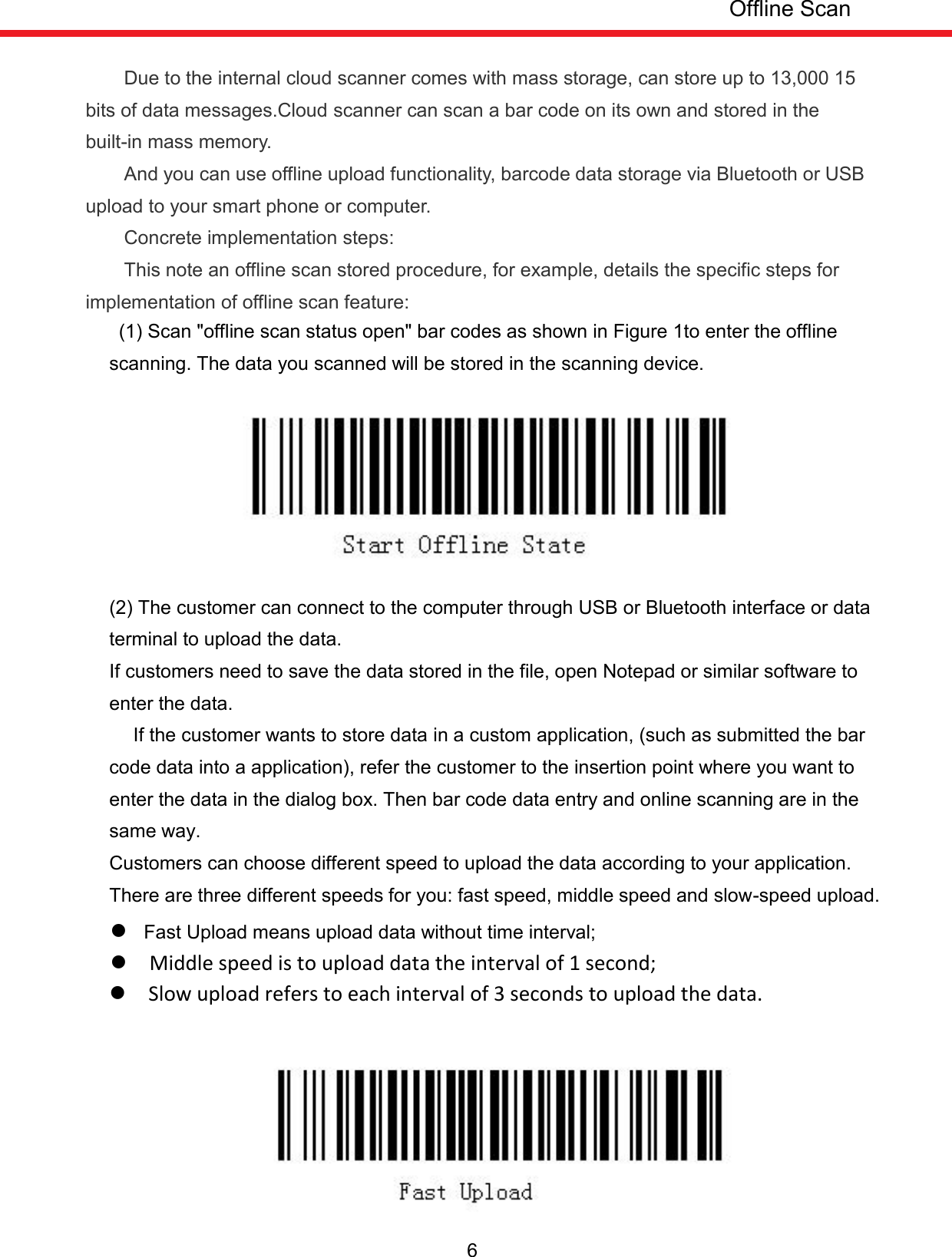  6         Due to the internal cloud scanner comes with mass storage, can store up to 13,000 15 bits of data messages.Cloud scanner can scan a bar code on its own and stored in the built-in mass memory.         And you can use offline upload functionality, barcode data storage via Bluetooth or USB upload to your smart phone or computer. Concrete implementation steps: This note an offline scan stored procedure, for example, details the specific steps for implementation of offline scan feature:   (1) Scan &quot;offline scan status open&quot; bar codes as shown in Figure 1to enter the offline scanning. The data you scanned will be stored in the scanning device.         (2) The customer can connect to the computer through USB or Bluetooth interface or data terminal to upload the data.   If customers need to save the data stored in the file, open Notepad or similar software to enter the data.   If the customer wants to store data in a custom application, (such as submitted the bar code data into a application), refer the customer to the insertion point where you want to enter the data in the dialog box. Then bar code data entry and online scanning are in the same way. Customers can choose different speed to upload the data according to your application. There are three different speeds for you: fast speed, middle speed and slow-speed upload.     Fast Upload means upload data without time interval;   Middle speed is to upload data the interval of 1 second;   Slow upload refers to each interval of 3 seconds to upload the data.   Offline Scan