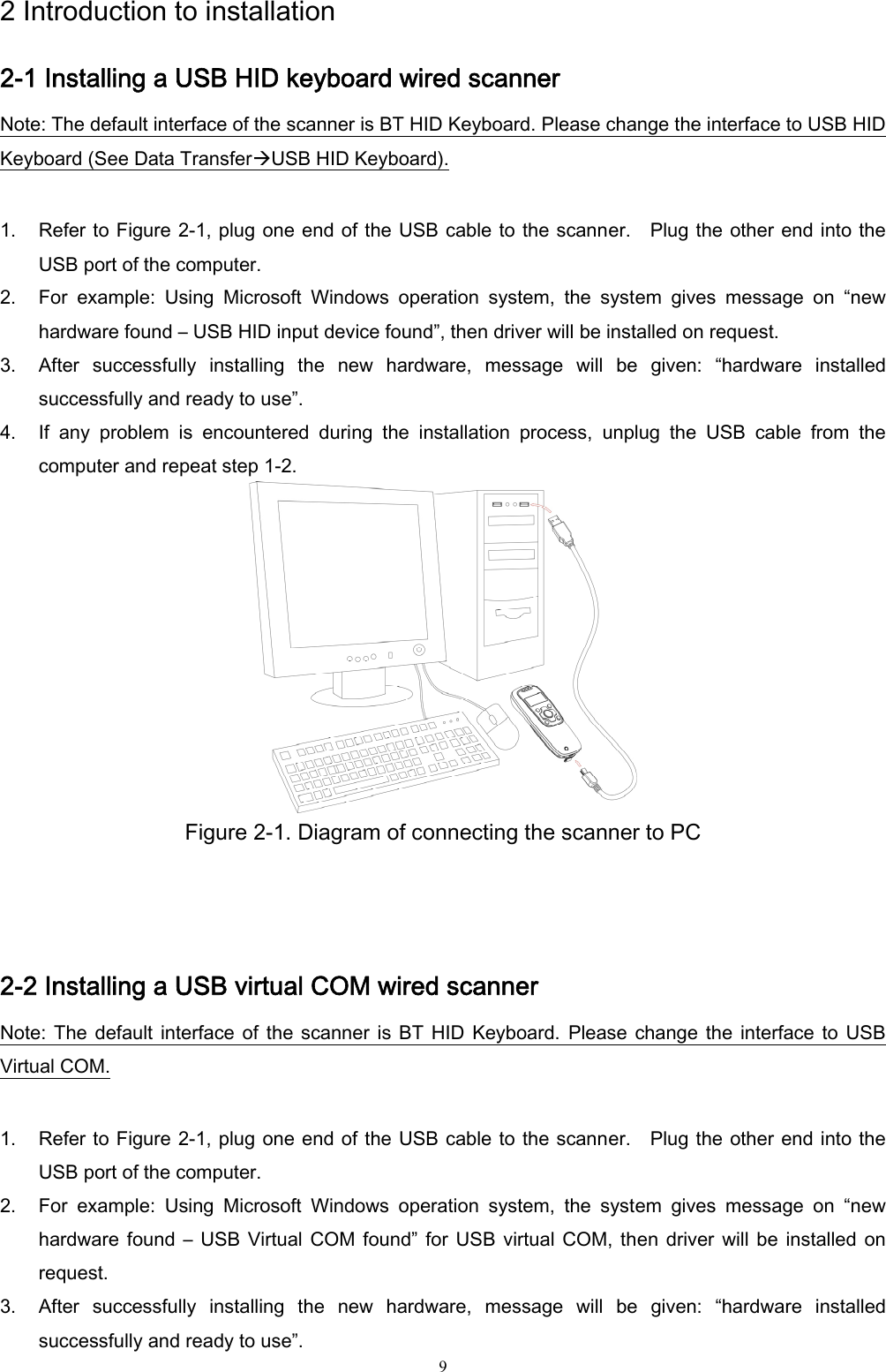  9 2 Introduction to installation 2-1 Installing a USB HID keyboard wired scanner Note: The default interface of the scanner is BT HID Keyboard. Please change the interface to USB HID Keyboard (See Data TransferÆUSB HID Keyboard).  1. Refer to Figure 2-1, plug one end of the USB cable to the scanner.    Plug the other end into the USB port of the computer.   2. For  example:  Using  Microsoft  Windows  operation  system,  the  system  gives  message  on  “new hardware found – USB HID input device found”, then driver will be installed on request. 3. After  successfully  installing  the  new  hardware,  message  will  be  given:  “hardware  installed successfully and ready to use”. 4. If  any  problem  is  encountered  during  the  installation  process,  unplug  the  USB  cable  from  the computer and repeat step 1-2.  Figure 2-1. Diagram of connecting the scanner to PC   2-2 Installing a USB virtual COM wired scanner   Note:  The  default  interface  of  the  scanner  is  BT  HID  Keyboard.  Please  change  the  interface  to  USB Virtual COM.  1. Refer to Figure 2-1, plug one end of the USB cable to the scanner.    Plug the other end into the USB port of the computer.   2. For  example:  Using  Microsoft  Windows  operation  system,  the  system  gives  message  on  “new hardware  found  –  USB Virtual  COM  found”  for  USB  virtual COM,  then driver will  be  installed  on request. 3. After  successfully  installing  the  new  hardware,  message  will  be  given:  “hardware  installed successfully and ready to use”. 