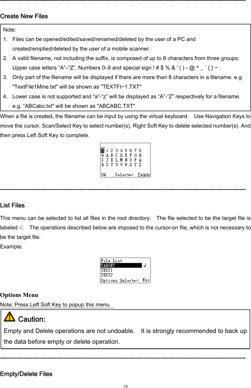  19 ---------------------------------------------------------------------------------------------------------------------- Create New Files Note: 1. Files can be opened/edited/saved/renamed/deleted by the user of a PC and created/emptied/deleted by the user of a mobile scanner.   2. A valid filename, not including the suffix, is composed of up to 8 characters from three groups: Upper case letters “A”–“Z”, Numbers 0–9 and special sign ! # $ % &amp; &apos; ( ) - @ ^ _ ` { } ~ . 3. Only part of the filename will be displayed if there are more than 8 characters in a filename. e.g. &quot;TextFile1Mine.txt&quot; will be shown as &quot;TEXTFI~1.TXT&quot; 4. Lower case is not supported and “a”-“z” will be displayed as “A”-“Z” respectively for a filename. e.g. “ABCabc.txt&quot; will be shown as &quot;ABCABC.TXT&quot;. When a file is created, the filename can be input by using the virtual keyboard.    Use Navigation Keys to move the cursor, Scan/Select Key to select number(s), Right Soft Key to delete selected number(s). And then press Left Soft Key to complete.  ---------------------------------------------------------------------------------------------------------------------- List Files This menu can be selected to list all files in the root directory.    The file selected to be the target file is labeled √.    The operations described below are imposed to the cursor-on file, which is not necessary to be the target file. Example:  Options Menu Note: Press Left Soft Key to popup this menu.    Caution: Empty and Delete operations are not undoable.    It is strongly recommended to back up the data before empty or delete operation. ---------------------------------------------------------------------------------------------------------------------- Empty/Delete Files 