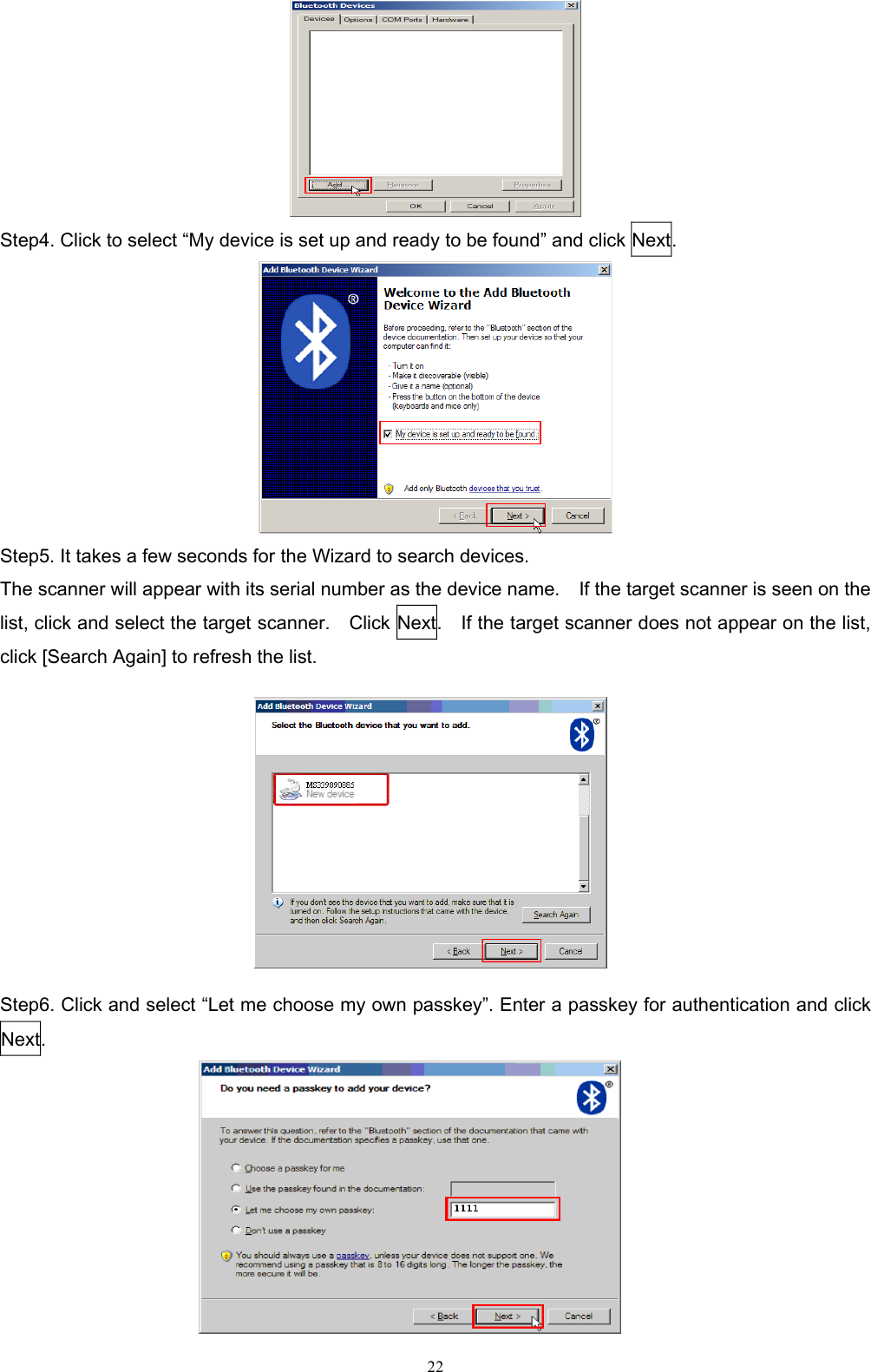  22  Step4. Click to select “My device is set up and ready to be found” and click Next.  Step5. It takes a few seconds for the Wizard to search devices. The scanner will appear with its serial number as the device name.    If the target scanner is seen on the list, click and select the target scanner.    Click Next.    If the target scanner does not appear on the list, click [Search Again] to refresh the list.     Step6. Click and select “Let me choose my own passkey”. Enter a passkey for authentication and click Next.                                                                                               