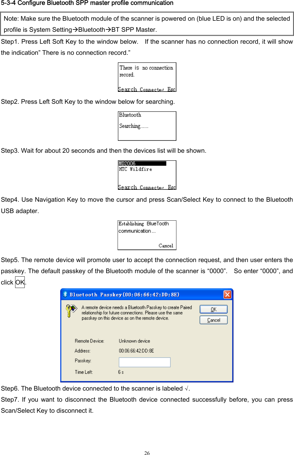  26 5-3-4 Configure Bluetooth SPP master profile communication Note: Make sure the Bluetooth module of the scanner is powered on (blue LED is on) and the selected profile is System SettingÆBluetoothÆBT SPP Master. Step1. Press Left Soft Key to the window below.    If the scanner has no connection record, it will show the indication” There is no connection record.”  Step2. Press Left Soft Key to the window below for searching.  Step3. Wait for about 20 seconds and then the devices list will be shown.  Step4. Use Navigation Key to move the cursor and press Scan/Select Key to connect to the Bluetooth USB adapter.  Step5. The remote device will promote user to accept the connection request, and then user enters the passkey. The default passkey of the Bluetooth module of the scanner is “0000”.    So enter “0000”, and click OK.  Step6. The Bluetooth device connected to the scanner is labeled √. Step7.  If  you  want  to  disconnect  the  Bluetooth  device  connected  successfully  before,  you  can  press Scan/Select Key to disconnect it.  