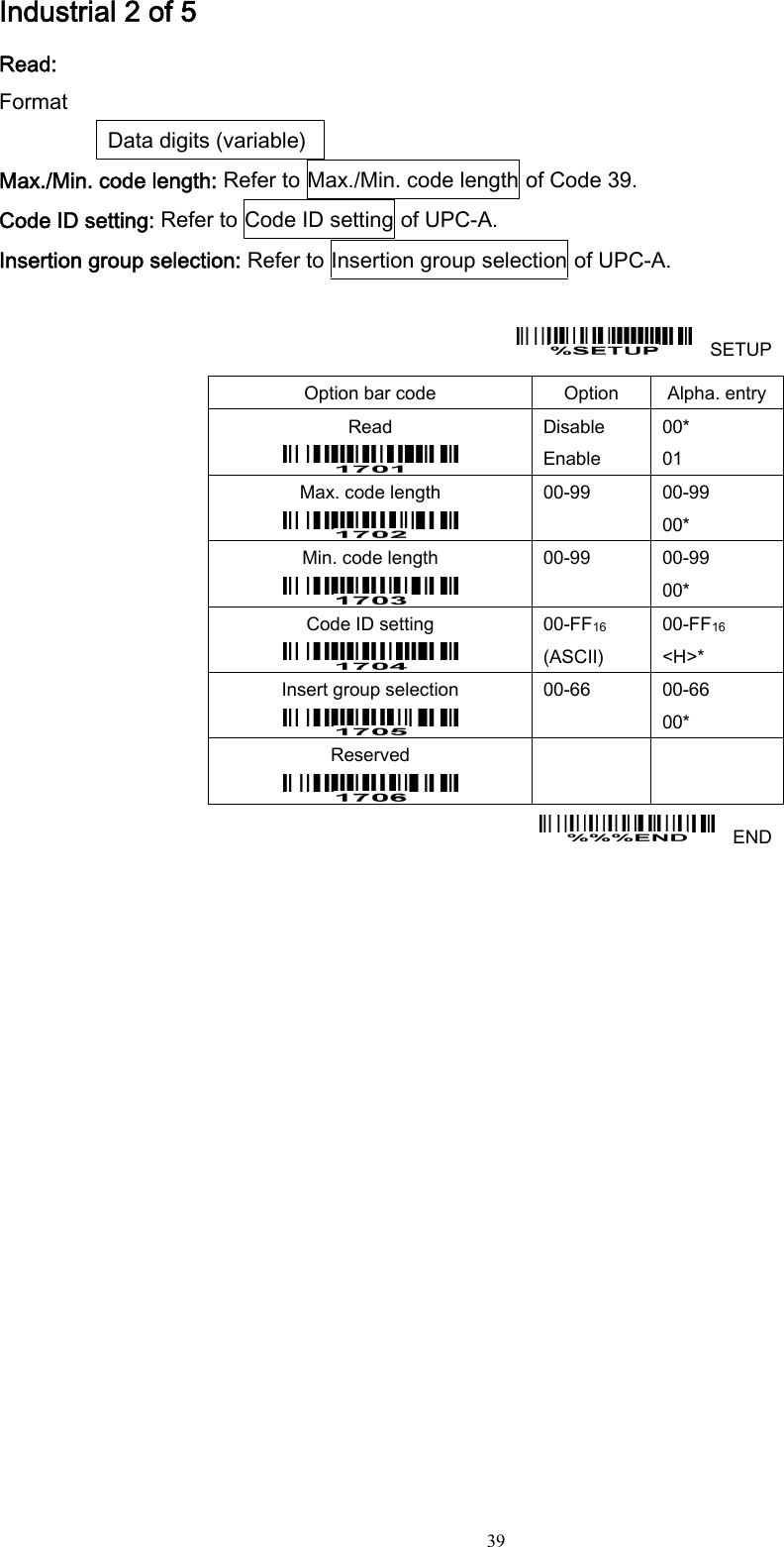  39 Industrial 2 of 5 Read: Format Data digits (variable) Max./Min. code length: Refer to Max./Min. code length of Code 39. Code ID setting: Refer to Code ID setting of UPC-A. Insertion group selection: Refer to Insertion group selection of UPC-A.      SETUP Option bar code  Option  Alpha. entry Read  Disable Enable 00* 01 Max. code length  00-99  00-99 00* Min. code length  00-99  00-99 00* Code ID setting  00-FF16  (ASCII) 00-FF16 &lt;H&gt;* Insert group selection  00-66  00-66 00* Reserved      END  