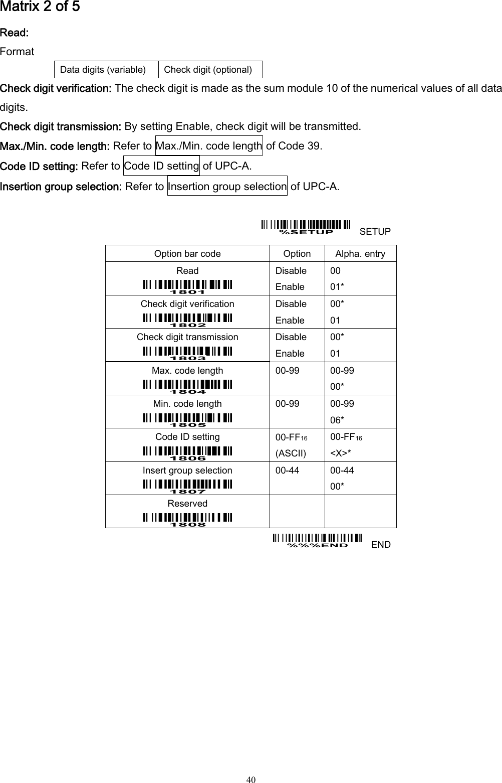  40 Matrix 2 of 5 Read: Format Data digits (variable)  Check digit (optional) Check digit verification: The check digit is made as the sum module 10 of the numerical values of all data digits. Check digit transmission: By setting Enable, check digit will be transmitted. Max./Min. code length: Refer to Max./Min. code length of Code 39. Code ID setting: Refer to Code ID setting of UPC-A. Insertion group selection: Refer to Insertion group selection of UPC-A.      SETUP Option bar code  Option  Alpha. entry Read  Disable Enable 00 01* Check digit verification  Disable Enable 00* 01 Check digit transmission  Disable Enable 00* 01 Max. code length  00-99  00-99 00* Min. code length  00-99  00-99 06* Code ID setting  00-FF16  (ASCII) 00-FF16 &lt;X&gt;* Insert group selection  00-44  00-44 00* Reserved      END  