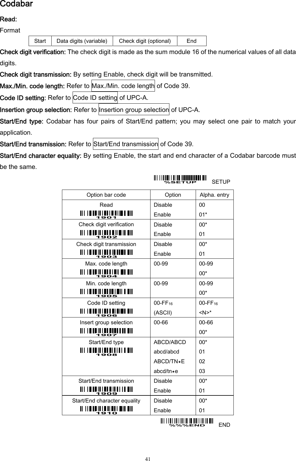  41 Codabar Read: Format Start  Data digits (variable)  Check digit (optional)  End Check digit verification: The check digit is made as the sum module 16 of the numerical values of all data digits. Check digit transmission: By setting Enable, check digit will be transmitted. Max./Min. code length: Refer to Max./Min. code length of Code 39. Code ID setting: Refer to Code ID setting of UPC-A. Insertion group selection: Refer to Insertion group selection of UPC-A. Start/End  type:  Codabar  has  four  pairs  of  Start/End  pattern;  you  may  select  one  pair  to  match  your application. Start/End transmission: Refer to Start/End transmission of Code 39. Start/End character equality: By setting Enable, the start and end character of a Codabar barcode must be the same.     SETUP Option bar code  Option  Alpha. entry Read  Disable Enable 00 01* Check digit verification  Disable Enable 00* 01 Check digit transmission  Disable Enable 00* 01 Max. code length  00-99  00-99 00* Min. code length  00-99  00-99 00* Code ID setting  00-FF16  (ASCII) 00-FF16 &lt;N&gt;* Insert group selection  00-66  00-66 00* Start/End type    ABCD/ABCD abcd/abcd ABCD/TN⋆E abcd/tn⋆e 00* 01 02 03 Start/End transmission  Disable Enable 00* 01 Start/End character equality  Disable Enable 00* 01   END 