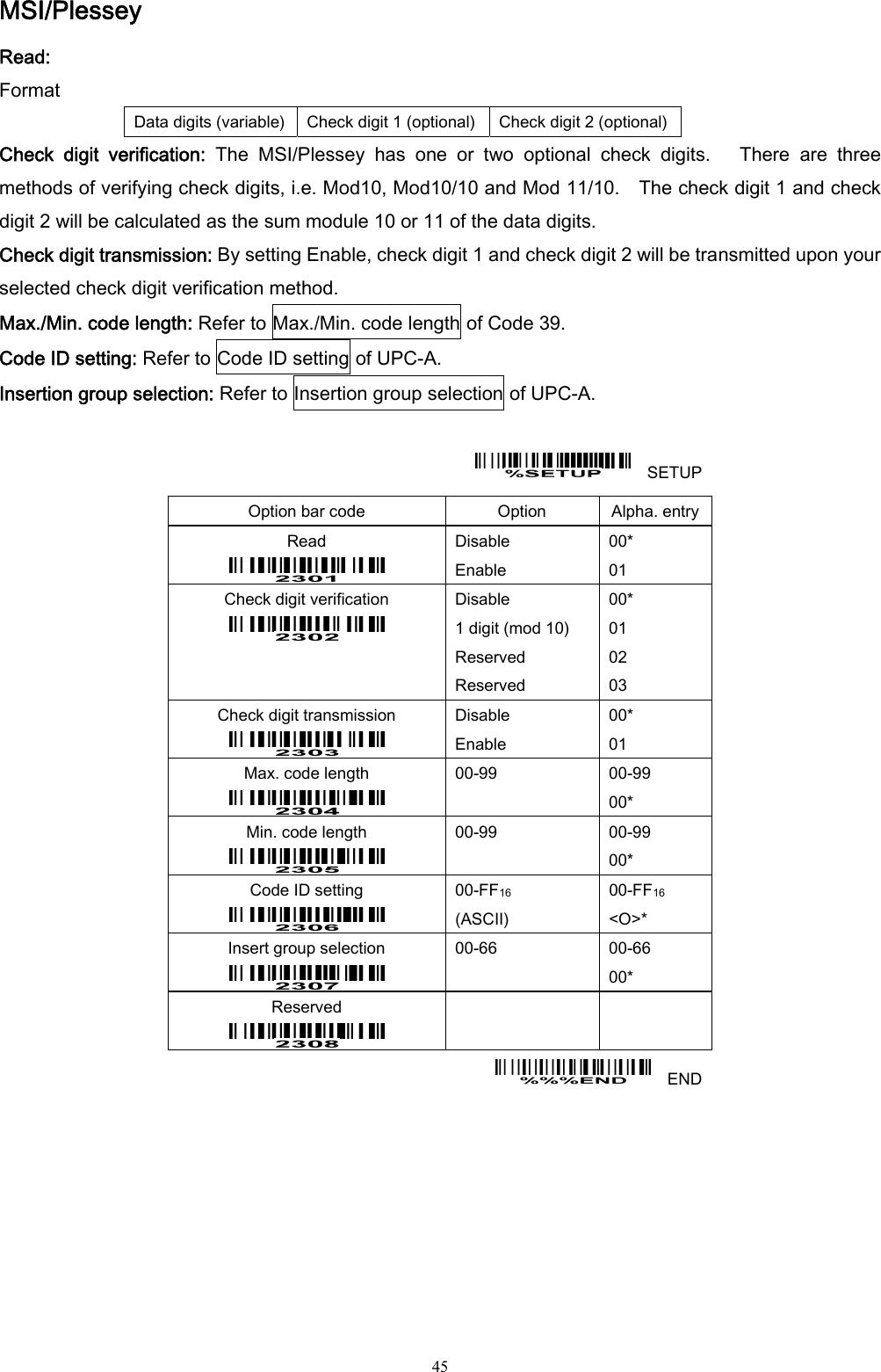  45 MSI/Plessey Read: Format Data digits (variable)  Check digit 1 (optional) Check digit 2 (optional) Check  digit  verification:  The  MSI/Plessey  has  one  or  two  optional  check  digits.      There  are  three methods of verifying check digits, i.e. Mod10, Mod10/10 and Mod 11/10.    The check digit 1 and check digit 2 will be calculated as the sum module 10 or 11 of the data digits. Check digit transmission: By setting Enable, check digit 1 and check digit 2 will be transmitted upon your selected check digit verification method. Max./Min. code length: Refer to Max./Min. code length of Code 39. Code ID setting: Refer to Code ID setting of UPC-A. Insertion group selection: Refer to Insertion group selection of UPC-A.      SETUP Option bar code  Option  Alpha. entry Read  Disable Enable 00* 01 Check digit verification    Disable 1 digit (mod 10) Reserved Reserved 00* 01 02 03 Check digit transmission  Disable Enable 00* 01 Max. code length  00-99  00-99 00* Min. code length  00-99  00-99 00* Code ID setting  00-FF16  (ASCII) 00-FF16 &lt;O&gt;* Insert group selection  00-66  00-66 00* Reserved      END 