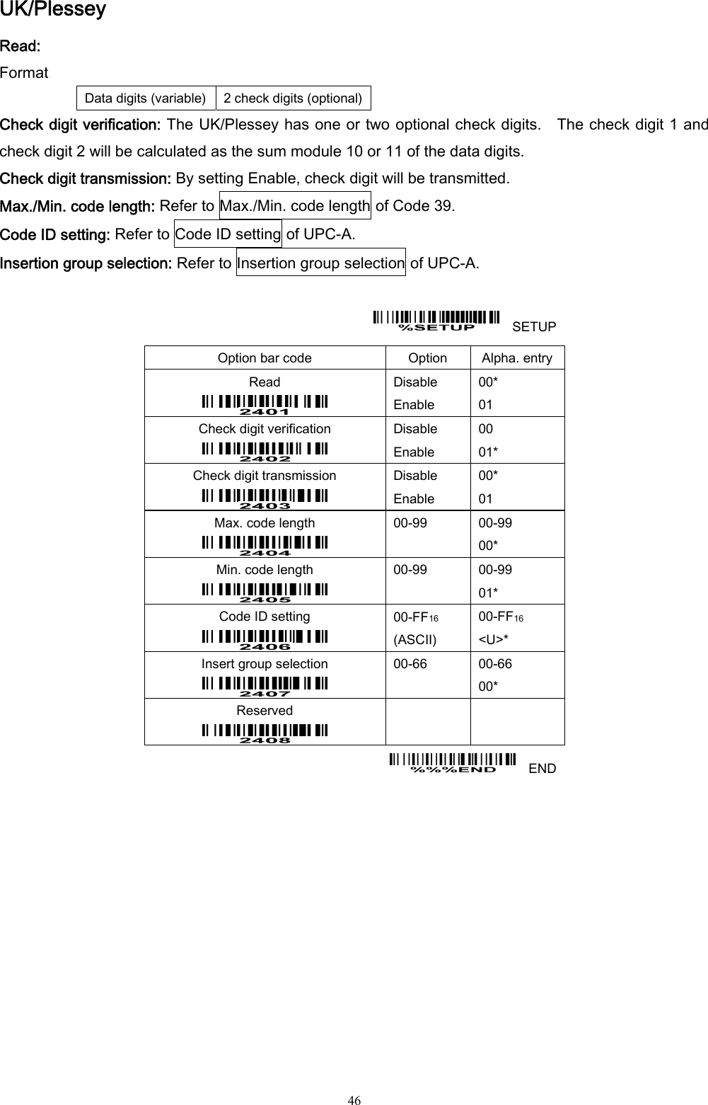  46 UK/Plessey Read: Format Data digits (variable)  2 check digits (optional)Check digit verification: The UK/Plessey has one or two optional check digits.    The check digit 1 and check digit 2 will be calculated as the sum module 10 or 11 of the data digits. Check digit transmission: By setting Enable, check digit will be transmitted. Max./Min. code length: Refer to Max./Min. code length of Code 39. Code ID setting: Refer to Code ID setting of UPC-A. Insertion group selection: Refer to Insertion group selection of UPC-A.      SETUP Option bar code  Option  Alpha. entry Read  Disable Enable 00* 01 Check digit verification  Disable Enable 00 01* Check digit transmission  Disable Enable 00* 01 Max. code length  00-99  00-99 00* Min. code length  00-99  00-99 01* Code ID setting  00-FF16  (ASCII) 00-FF16 &lt;U&gt;* Insert group selection  00-66  00-66 00* Reserved      END  