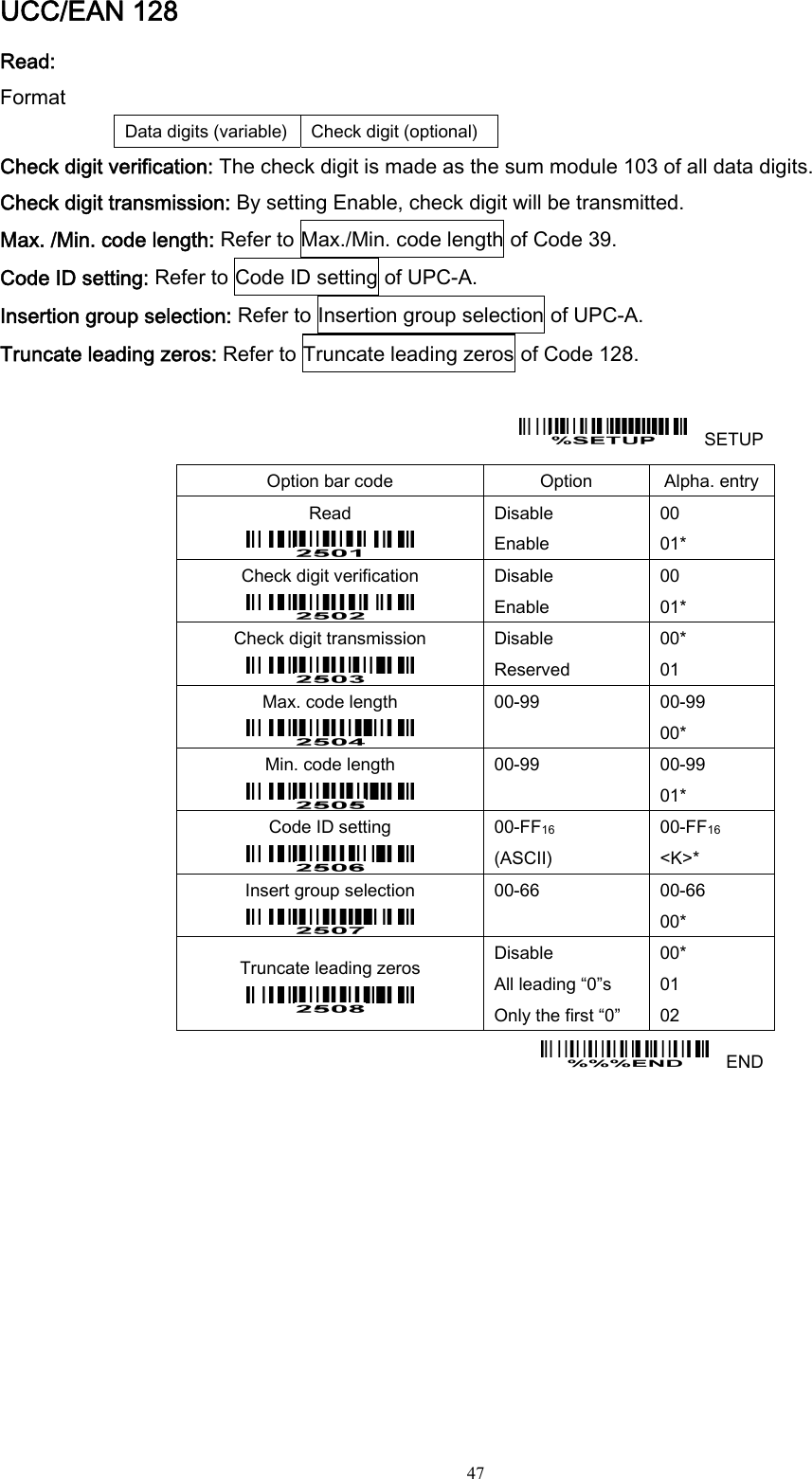  47 UCC/EAN 128 Read: Format Data digits (variable)  Check digit (optional) Check digit verification: The check digit is made as the sum module 103 of all data digits. Check digit transmission: By setting Enable, check digit will be transmitted. Max. /Min. code length: Refer to Max./Min. code length of Code 39. Code ID setting: Refer to Code ID setting of UPC-A. Insertion group selection: Refer to Insertion group selection of UPC-A. Truncate leading zeros: Refer to Truncate leading zeros of Code 128.      SETUP Option bar code  Option  Alpha. entry Read  Disable Enable 00 01* Check digit verification  Disable Enable 00 01* Check digit transmission  Disable Reserved 00* 01 Max. code length  00-99  00-99 00* Min. code length  00-99  00-99 01* Code ID setting  00-FF16  (ASCII) 00-FF16 &lt;K&gt;* Insert group selection  00-66  00-66 00* Truncate leading zeros  Disable All leading “0”s Only the first “0” 00* 01 02   END 