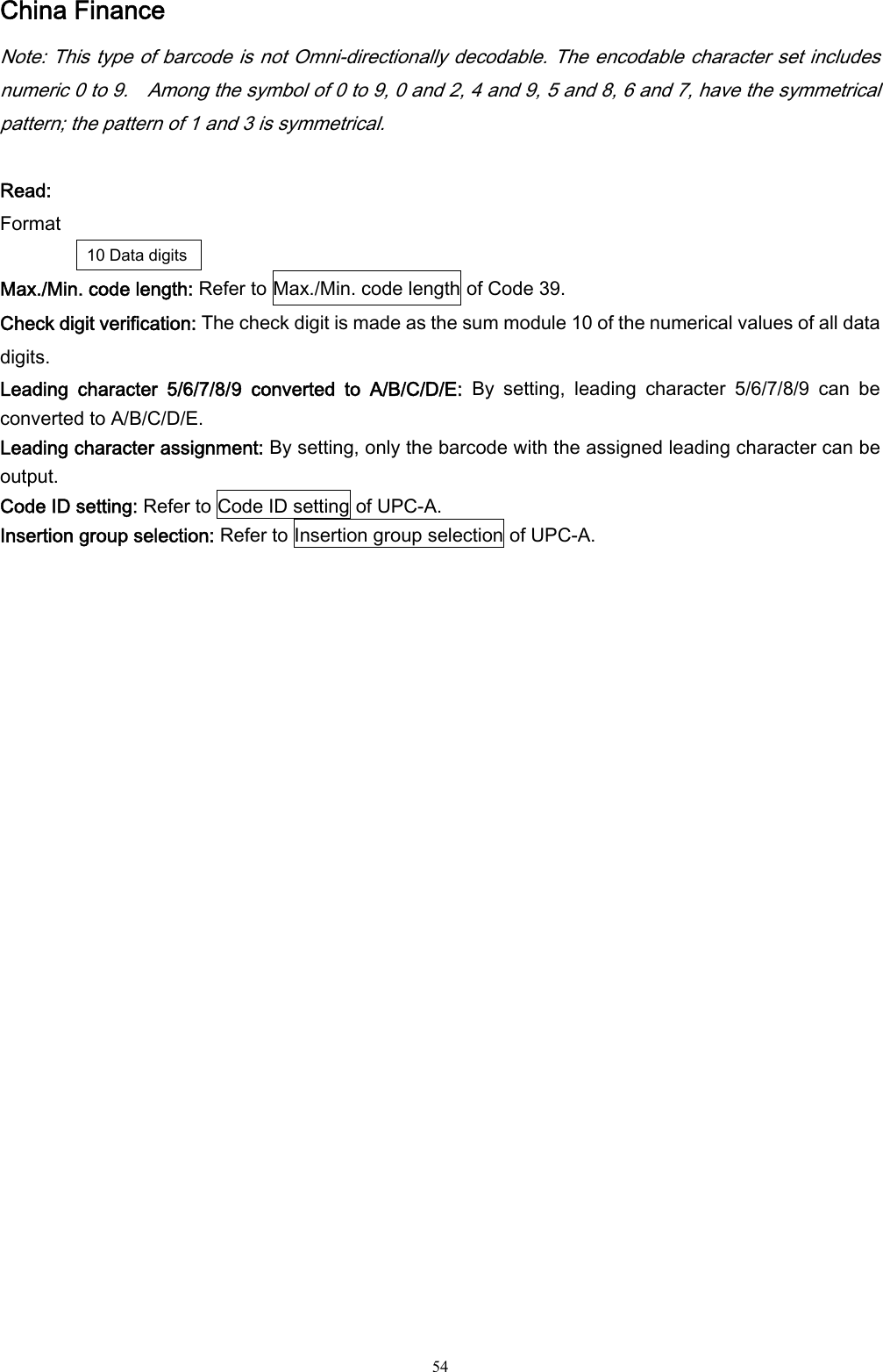  54 China Finance Note: This type of barcode is not Omni-directionally decodable. The encodable character set includes numeric 0 to 9.    Among the symbol of 0 to 9, 0 and 2, 4 and 9, 5 and 8, 6 and 7, have the symmetrical pattern; the pattern of 1 and 3 is symmetrical.  Read: Format 10 Data digits Max./Min. code length: Refer to Max./Min. code length of Code 39. Check digit verification: The check digit is made as the sum module 10 of the numerical values of all data digits. Leading  character  5/6/7/8/9  converted  to  A/B/C/D/E:  By  setting,  leading  character  5/6/7/8/9  can  be converted to A/B/C/D/E. Leading character assignment: By setting, only the barcode with the assigned leading character can be output. Code ID setting: Refer to Code ID setting of UPC-A. Insertion group selection: Refer to Insertion group selection of UPC-A. 