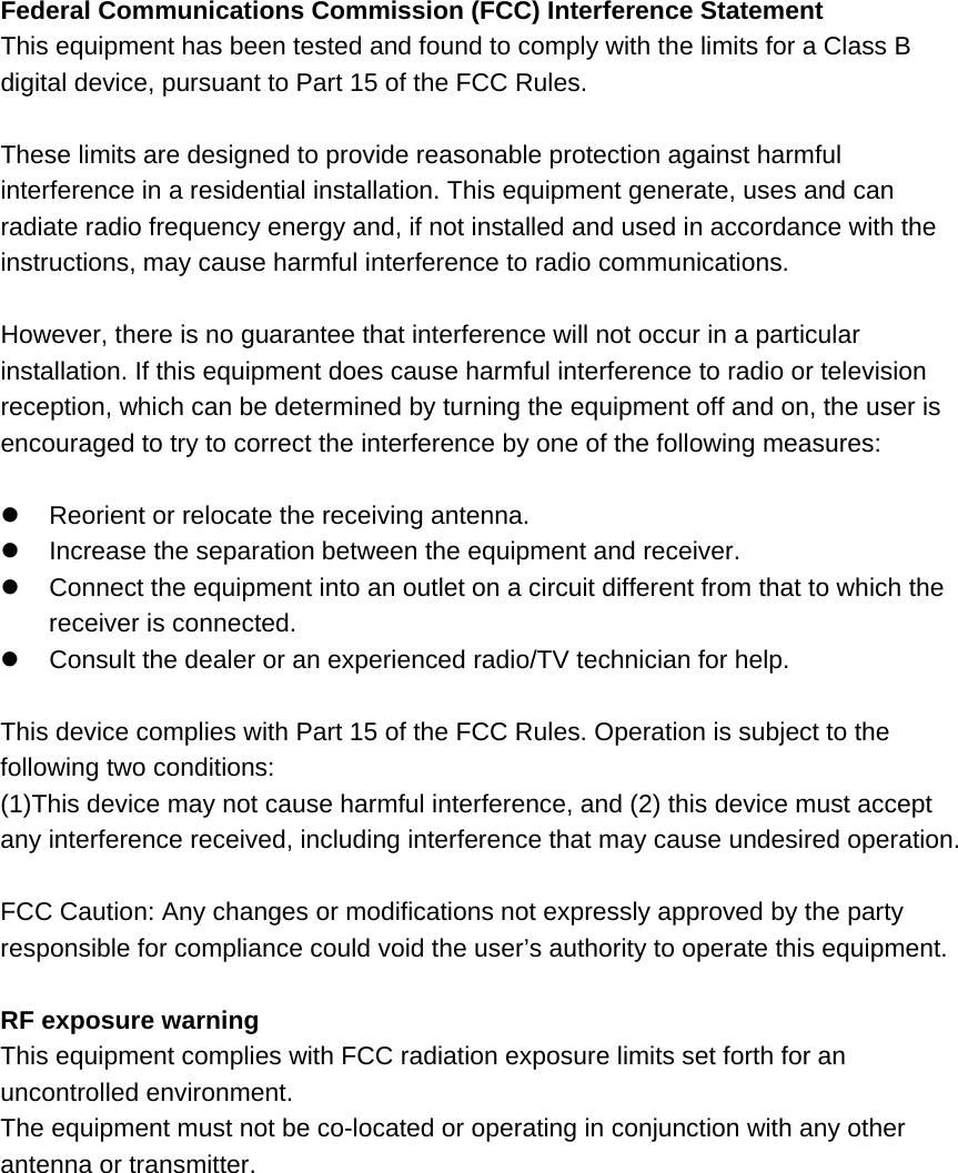 Federal Communications Commission (FCC) Interference Statement This equipment has been tested and found to comply with the limits for a Class B digital device, pursuant to Part 15 of the FCC Rules.  These limits are designed to provide reasonable protection against harmful interference in a residential installation. This equipment generate, uses and can radiate radio frequency energy and, if not installed and used in accordance with the instructions, may cause harmful interference to radio communications.  However, there is no guarantee that interference will not occur in a particular installation. If this equipment does cause harmful interference to radio or television reception, which can be determined by turning the equipment off and on, the user is encouraged to try to correct the interference by one of the following measures:    Reorient or relocate the receiving antenna.   Increase the separation between the equipment and receiver.   Connect the equipment into an outlet on a circuit different from that to which the receiver is connected.   Consult the dealer or an experienced radio/TV technician for help.  This device complies with Part 15 of the FCC Rules. Operation is subject to the following two conditions: (1)This device may not cause harmful interference, and (2) this device must accept any interference received, including interference that may cause undesired operation.  FCC Caution: Any changes or modifications not expressly approved by the party responsible for compliance could void the user’s authority to operate this equipment.  RF exposure warning This equipment complies with FCC radiation exposure limits set forth for an uncontrolled environment. The equipment must not be co-located or operating in conjunction with any other antenna or transmitter. 