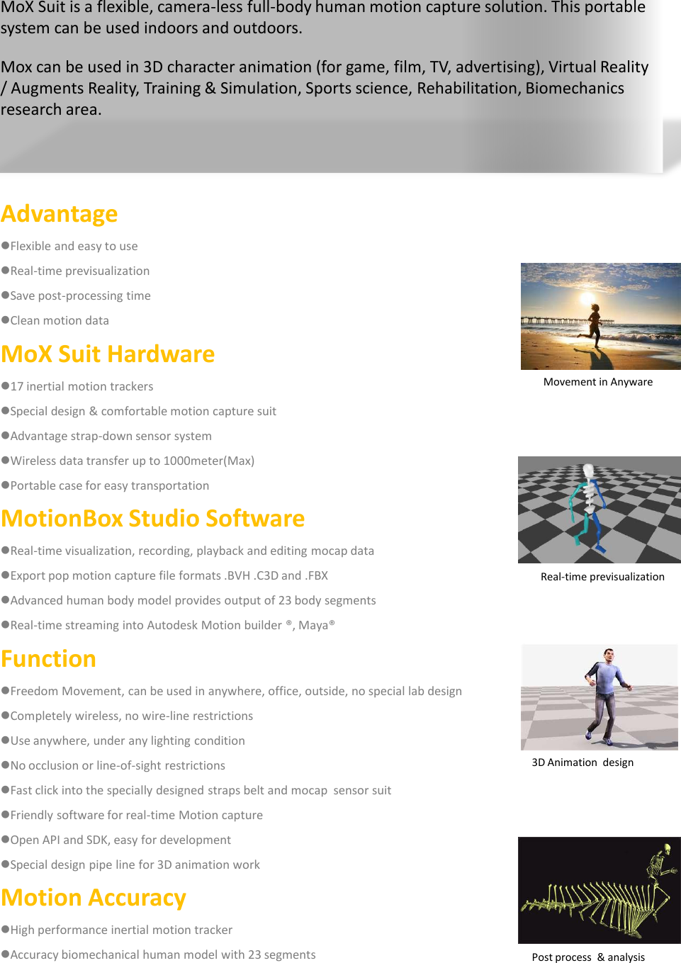 AdvantageFlexible and easy to useReal-time previsualizationSave post-processing timeClean motion data MoX Suit Hardware17 inertial motion trackers Special design &amp; comfortable motion capture suitAdvantage strap-down sensor systemWireless data transfer up to 1000meter(Max)Portable case for easy transportationMotionBox Studio SoftwareReal-time visualization, recording, playback and editing mocap dataExport pop motion capture file formats .BVH .C3D and .FBXAdvanced human body model provides output of 23 body segmentsReal-time streaming into Autodesk Motion builder &reg;, Maya&reg;FunctionFreedom Movement, can be used in anywhere, office, outside, no special lab designCompletely wireless, no wire-line restrictionsUse anywhere, under any lighting conditionNo occlusion or line-of-sight restrictionsFast click into the specially designed straps belt and mocap sensor suitFriendly software for real-time Motion captureOpen API and SDK, easy for developmentSpecial design pipe line for 3D animation workMotion AccuracyHigh performance inertial motion trackerAccuracy biomechanical human model with 23 segmentsMoX Suit is a flexible, camera-less full-body human motion capture solution. This portable system can be used indoors and outdoors.Mox can be used in 3D character animation (for game, film, TV, advertising), Virtual Reality / Augments Reality, Training &amp; Simulation, Sports science, Rehabilitation, Biomechanics research area.Movement in AnywareReal-time previsualization3D Animation  designPost process  &amp; analysis
