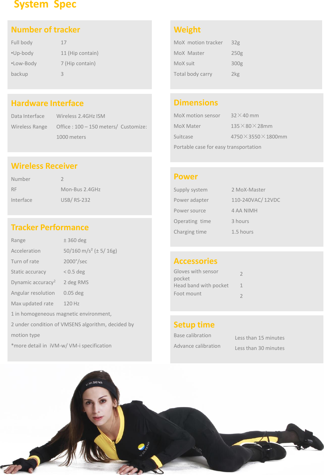 System SpecTracker PerformanceRange&plusmn;360 degAcceleration50/160 m/s&sup2; (&plusmn; 5/ 16g) Turn of rate2000&deg;/secStatic accuracy< 0.5 deg Dynamic accuracy22 deg RMS Angular resolution0.05 deg Max updated rate120 Hz 1 in homogeneous magnetic environment,2 under condition of VMSENS algorithm, decided by motion type *more detail in  iVM-w/ VM-i specificationNumber of trackerFull body17&bull;Up-body11 (Hip contain) &bull;Low-Body7 (Hip contain)backup3Hardware InterfaceData InterfaceWireless 2.4GHz ISMWireless RangeOffice : 100 &ndash;150 meters/  Customize: 1000 metersWireless ReceiverNumber2RF Mon-Bus 2.4GHzInterfaceUSB/ RS-232WeightMoX motion tracker32gMoX Master250gMoX suit300gTotal body carry2kgDimensionsMoX motion sensor32&times;40 mmMoX Mater135&times;80&times;28mmSuitcase 4750&times;3550&times;1800mmPortable case for easy transportationPowerSupply system2 MoX-MasterPower adapter110-240VAC/ 12VDCPower source4 AA NIMHOperating time3 hoursCharging time1.5 hoursAccessoriesGloves with sensor pocket2Head band with pocket1Foot mount 2Setup timeBase calibrationLess than 15 minutesAdvance calibrationLess than 30 minutes