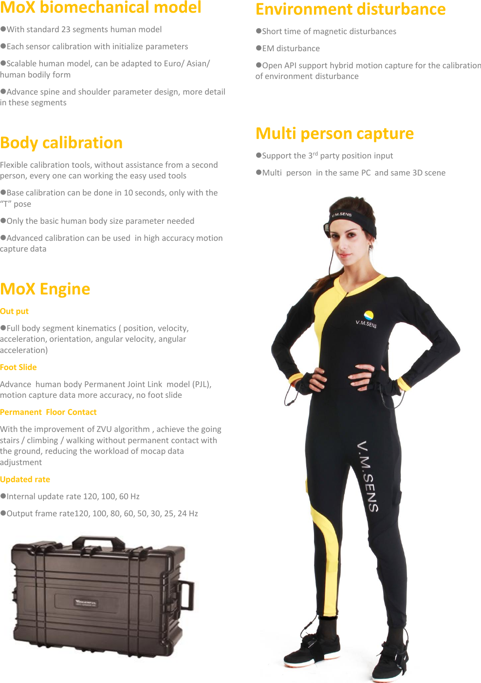 MoX biomechanical modelWith standard 23 segments human modelEach sensor calibration with initialize parametersScalable human model, can be adapted to Euro/ Asian/ human bodily formAdvance spine and shoulder parameter design, more detail in these segmentsBody calibrationFlexible calibration tools, without assistance from a second person, every one can working the easy used toolsBase calibration can be done in 10 seconds, only with the &ldquo;T&rdquo; poseOnly the basic human body size parameter neededAdvanced calibration can be used  in high accuracy motion capture dataMoX EngineOut putFull body segment kinematics ( position, velocity, acceleration, orientation, angular velocity, angular acceleration)Foot SlideAdvance  human body Permanent Joint Link  model (PJL), motion capture data more accuracy, no foot slidePermanent  Floor ContactWith the improvement of ZVU algorithm , achieve the going stairs / climbing / walking without permanent contact with the ground, reducing the workload of mocap data adjustmentUpdated rateInternal update rate 120, 100, 60 HzOutput frame rate120, 100, 80, 60, 50, 30, 25, 24 HzEnvironment disturbanceShort time of magnetic disturbances EM disturbanceOpen API support hybrid motion capture for the calibration of environment disturbanceMulti person captureSupport the 3rd party position input Multi  person  in the same PC  and same 3D scene 