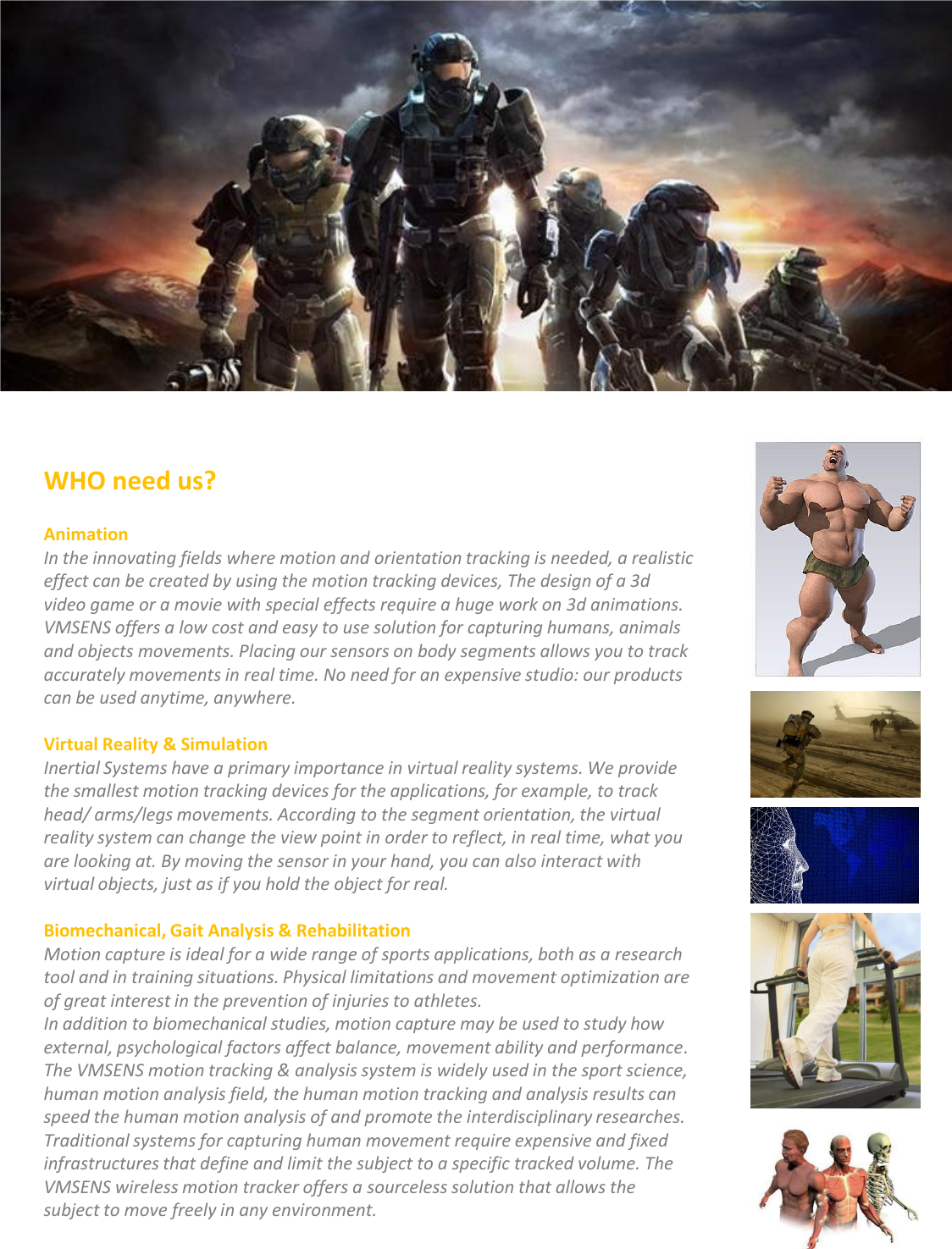WHO need us?  AnimationIn the innovating fields where motion and orientation tracking is needed, a realistic effect can be created by using the motion tracking devices, The design of a 3d video game or a movie with special effects require a huge work on 3d animations. VMSENS offers a low cost and easy to use solution for capturing humans, animals and objects movements. Placing our sensors on body segments allows you to track accurately movements in real time. No need for an expensive studio: our products can be used anytime, anywhere.Virtual Reality &amp; SimulationInertial Systems have a primary importance in virtual reality systems. We provide the smallest motion tracking devices for the applications, for example, to track head/ arms/legs movements. According to the segment orientation, the virtual reality system can change the view point in order to reflect, in real time, what you are looking at. By moving the sensor in your hand, you can also interact with virtual objects, just as if you hold the object for real.Biomechanical, Gait Analysis &amp; RehabilitationMotion capture is ideal for a wide range of sports applications, both as a research tool and in training situations. Physical limitations and movement optimization are of great interest in the prevention of injuries to athletes.In addition to biomechanical studies, motion capture may be used to study how external, psychological factors affect balance, movement ability and performance. The VMSENS motion tracking &amp; analysis system is widely used in the sport science, human motion analysis field, the human motion tracking and analysis results can speed the human motion analysis of and promote the interdisciplinary researches.Traditional systems for capturing human movement require expensive and fixed infrastructures that define and limit the subject to a specific tracked volume. The VMSENS wireless motion tracker offers a sourceless solution that allows the subject to move freely in any environment.