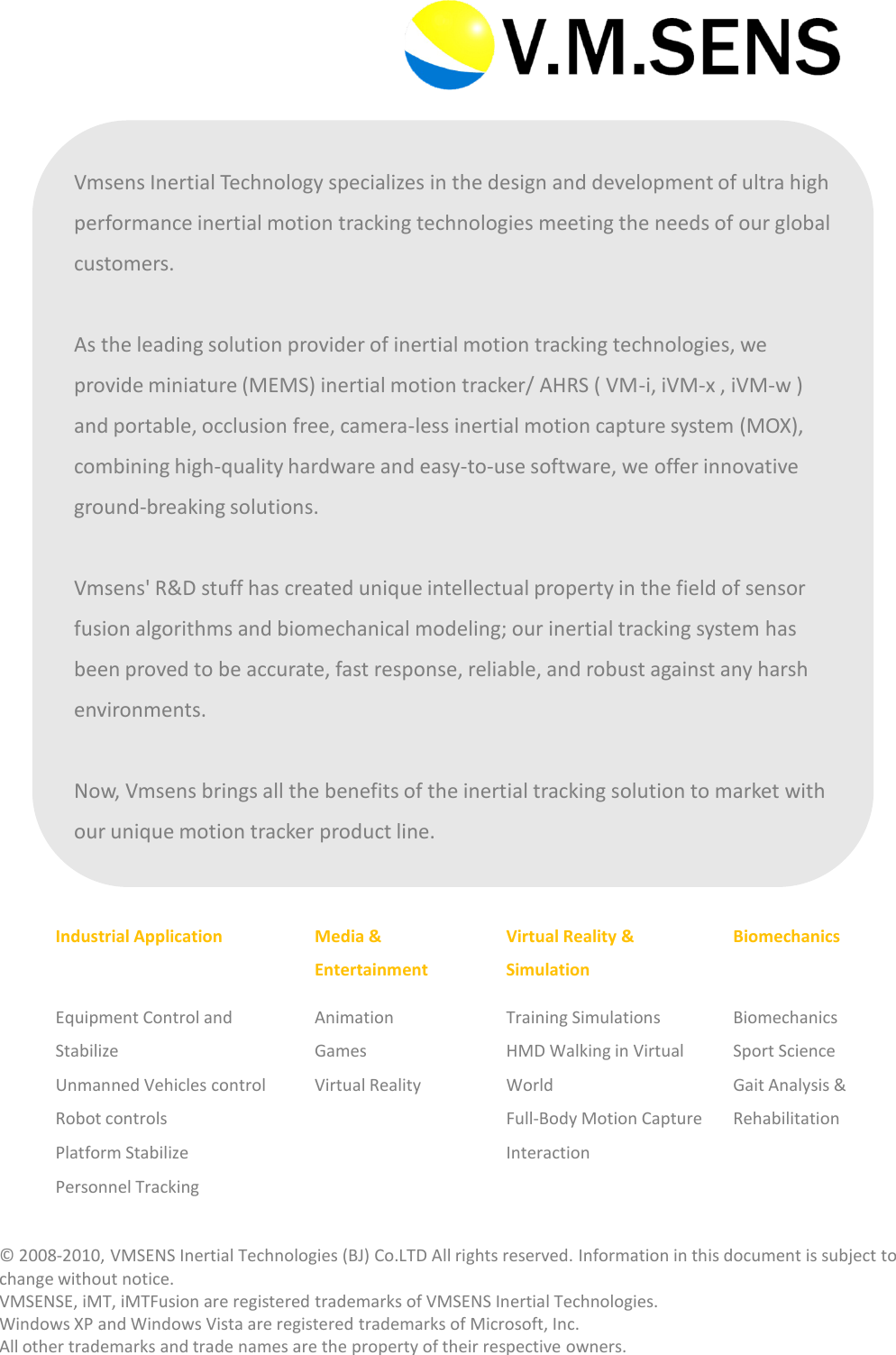 Industrial ApplicationMedia &amp; EntertainmentVirtual Reality &amp; SimulationBiomechanicsEquipment Control and StabilizeUnmanned Vehicles controlRobot controlsPlatform StabilizePersonnel TrackingAnimationGamesVirtual RealityTraining SimulationsHMD Walking in Virtual WorldFull-Body Motion Capture InteractionBiomechanicsSport ScienceGait Analysis &amp; RehabilitationVmsens Inertial Technology specializes in the design and development of ultra high performance inertial motion tracking technologies meeting the needs of our global customers. As the leading solution provider of inertial motion tracking technologies, we provide miniature (MEMS) inertial motion tracker/ AHRS ( VM-i, iVM-x , iVM-w ) and portable, occlusion free, camera-less inertial motion capture system (MOX), combining high-quality hardware and easy-to-use software, we offer innovative ground-breaking solutions. Vmsens' R&amp;D stuff has created unique intellectual property in the field of sensor fusion algorithms and biomechanical modeling; our inertial tracking system has been proved to be accurate, fast response, reliable, and robust against any harsh environments. Now, Vmsens brings all the benefits of the inertial tracking solution to market with our unique motion tracker product line. &copy; 2008‐2010, VMSENS Inertial Technologies (BJ) Co.LTD All rights reserved. Information in this document is subject to change without notice. VMSENSE, iMT, iMTFusion are registered trademarks of VMSENS Inertial Technologies.Windows XP and Windows Vista are registered trademarks of Microsoft, Inc. All other trademarks and trade names are the property of their respective owners. 