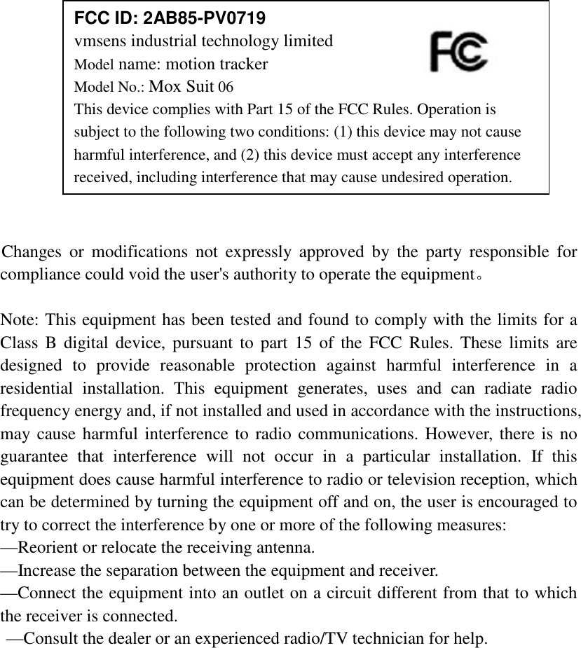                Changes  or  modifications  not  expressly  approved  by  the  party  responsible  for compliance could void the user's authority to operate the equipment。  Note: This equipment has been tested and found to comply with the limits for a Class  B digital device,  pursuant to part 15 of the FCC  Rules. These  limits  are designed  to  provide  reasonable  protection  against  harmful  interference  in  a residential  installation.  This  equipment  generates,  uses  and  can  radiate  radio frequency energy and, if not installed and used in accordance with the instructions, may cause harmful interference to radio communications. However, there is no guarantee  that  interference  will  not  occur  in  a  particular  installation.  If  this equipment does cause harmful interference to radio or television reception, which can be determined by turning the equipment off and on, the user is encouraged to try to correct the interference by one or more of the following measures:   &mdash;Reorient or relocate the receiving antenna.   &mdash;Increase the separation between the equipment and receiver.   &mdash;Connect the equipment into an outlet on a circuit different from that to which the receiver is connected.   &mdash;Consult the dealer or an experienced radio/TV technician for help.   FCC ID: 2AB85-PV0719 vmsens industrial technology limited Model name: motion tracker       Model No.: Mox Suit 06 This device complies with Part 15 of the FCC Rules. Operation is subject to the following two conditions: (1) this device may not cause harmful interference, and (2) this device must accept any interference received, including interference that may cause undesired operation. 